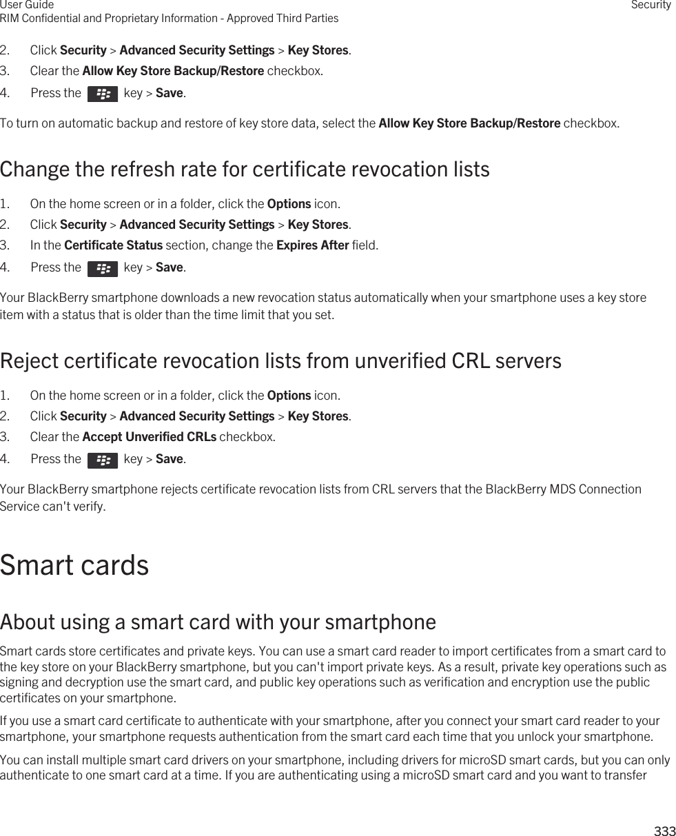 2. Click Security &gt; Advanced Security Settings &gt; Key Stores.3. Clear the Allow Key Store Backup/Restore checkbox.4.  Press the    key &gt; Save. To turn on automatic backup and restore of key store data, select the Allow Key Store Backup/Restore checkbox.Change the refresh rate for certificate revocation lists1. On the home screen or in a folder, click the Options icon.2. Click Security &gt; Advanced Security Settings &gt; Key Stores.3. In the Certificate Status section, change the Expires After field.4.  Press the    key &gt; Save. Your BlackBerry smartphone downloads a new revocation status automatically when your smartphone uses a key store item with a status that is older than the time limit that you set.Reject certificate revocation lists from unverified CRL servers1. On the home screen or in a folder, click the Options icon.2. Click Security &gt; Advanced Security Settings &gt; Key Stores.3. Clear the Accept Unverified CRLs checkbox.4.  Press the    key &gt; Save. Your BlackBerry smartphone rejects certificate revocation lists from CRL servers that the BlackBerry MDS Connection Service can&apos;t verify.Smart cardsAbout using a smart card with your smartphoneSmart cards store certificates and private keys. You can use a smart card reader to import certificates from a smart card to the key store on your BlackBerry smartphone, but you can&apos;t import private keys. As a result, private key operations such as signing and decryption use the smart card, and public key operations such as verification and encryption use the public certificates on your smartphone.If you use a smart card certificate to authenticate with your smartphone, after you connect your smart card reader to your smartphone, your smartphone requests authentication from the smart card each time that you unlock your smartphone.You can install multiple smart card drivers on your smartphone, including drivers for microSD smart cards, but you can only authenticate to one smart card at a time. If you are authenticating using a microSD smart card and you want to transfer User GuideRIM Confidential and Proprietary Information - Approved Third PartiesSecurity333 