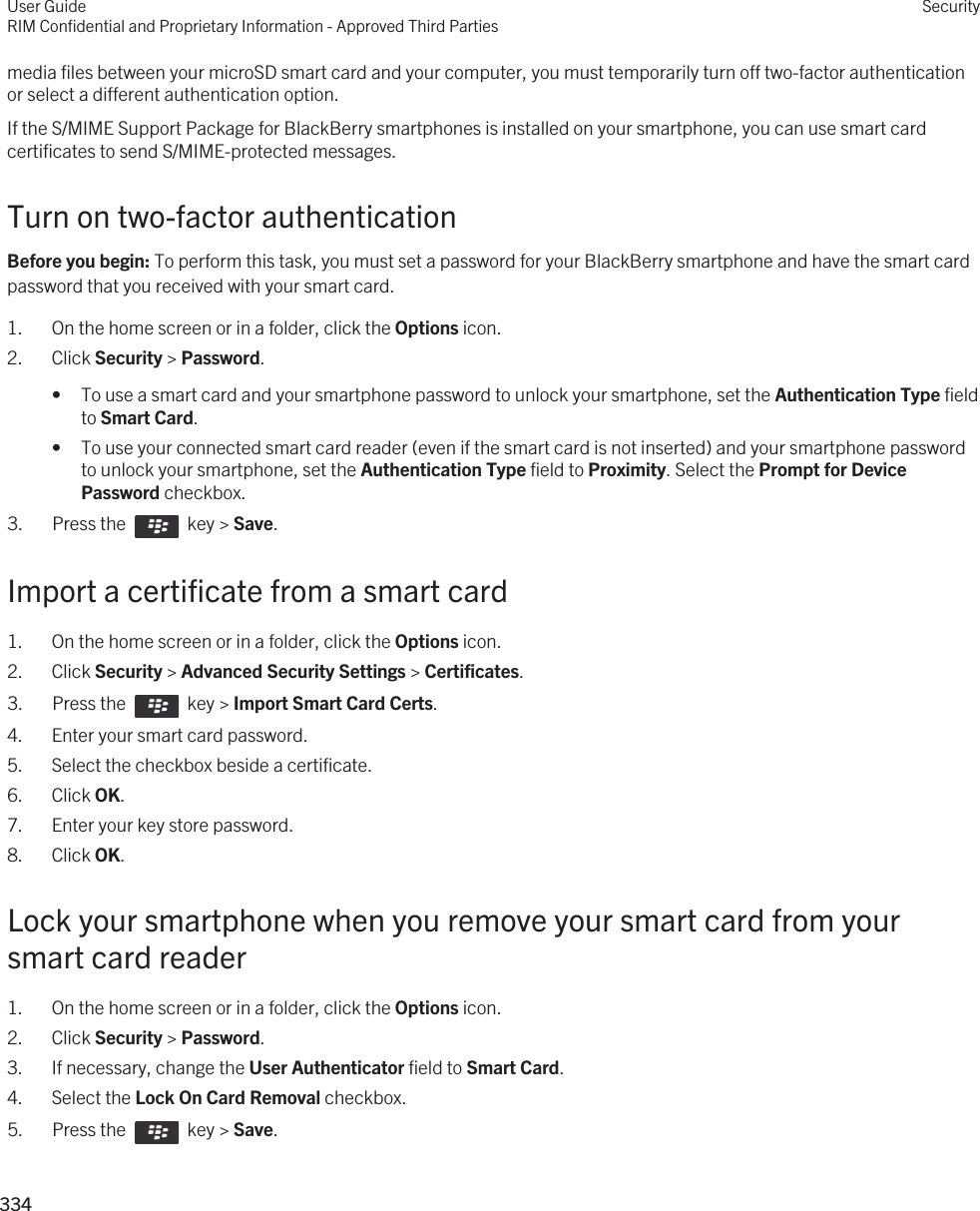 media files between your microSD smart card and your computer, you must temporarily turn off two-factor authentication or select a different authentication option.If the S/MIME Support Package for BlackBerry smartphones is installed on your smartphone, you can use smart card certificates to send S/MIME-protected messages.Turn on two-factor authenticationBefore you begin: To perform this task, you must set a password for your BlackBerry smartphone and have the smart card password that you received with your smart card.1. On the home screen or in a folder, click the Options icon.2. Click Security &gt; Password.• To use a smart card and your smartphone password to unlock your smartphone, set the Authentication Type field to Smart Card.• To use your connected smart card reader (even if the smart card is not inserted) and your smartphone password to unlock your smartphone, set the Authentication Type field to Proximity. Select the Prompt for Device Password checkbox.3.  Press the    key &gt; Save. Import a certificate from a smart card1. On the home screen or in a folder, click the Options icon.2. Click Security &gt; Advanced Security Settings &gt; Certificates.3.  Press the    key &gt; Import Smart Card Certs.4. Enter your smart card password.5. Select the checkbox beside a certificate.6. Click OK.7. Enter your key store password.8. Click OK.Lock your smartphone when you remove your smart card from your smart card reader1. On the home screen or in a folder, click the Options icon.2. Click Security &gt; Password.3. If necessary, change the User Authenticator field to Smart Card.4. Select the Lock On Card Removal checkbox.5.  Press the    key &gt; Save. User GuideRIM Confidential and Proprietary Information - Approved Third PartiesSecurity334 