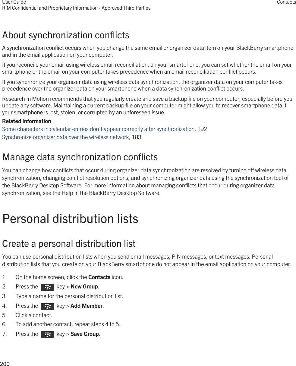 About synchronization conflictsA synchronization conflict occurs when you change the same email or organizer data item on your BlackBerry smartphone and in the email application on your computer.If you reconcile your email using wireless email reconciliation, on your smartphone, you can set whether the email on your smartphone or the email on your computer takes precedence when an email reconciliation conflict occurs.If you synchronize your organizer data using wireless data synchronization, the organizer data on your computer takes precedence over the organizer data on your smartphone when a data synchronization conflict occurs.Research In Motion recommends that you regularly create and save a backup file on your computer, especially before you update any software. Maintaining a current backup file on your computer might allow you to recover smartphone data if your smartphone is lost, stolen, or corrupted by an unforeseen issue.Related informationSome characters in calendar entries don&apos;t appear correctly after synchronization, 192 Synchronize organizer data over the wireless network, 183 Manage data synchronization conflictsYou can change how conflicts that occur during organizer data synchronization are resolved by turning off wireless data synchronization, changing conflict resolution options, and synchronizing organizer data using the synchronization tool of the BlackBerry Desktop Software. For more information about managing conflicts that occur during organizer data synchronization, see the Help in the BlackBerry Desktop Software.Personal distribution listsCreate a personal distribution listYou can use personal distribution lists when you send email messages, PIN messages, or text messages. Personal distribution lists that you create on your BlackBerry smartphone do not appear in the email application on your computer.1. On the home screen, click the Contacts icon.2.  Press the    key &gt; New Group.3. Type a name for the personal distribution list.4.  Press the    key &gt; Add Member.5. Click a contact.6. To add another contact, repeat steps 4 to 5.7.  Press the    key &gt; Save Group. User GuideRIM Confidential and Proprietary Information - Approved Third PartiesContacts200 