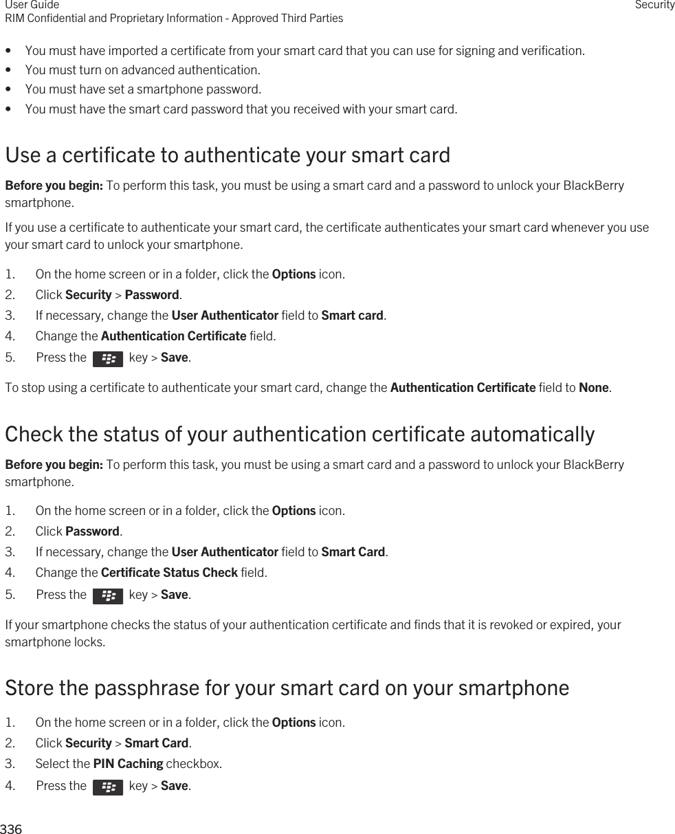• You must have imported a certificate from your smart card that you can use for signing and verification.• You must turn on advanced authentication.• You must have set a smartphone password.• You must have the smart card password that you received with your smart card.Use a certificate to authenticate your smart cardBefore you begin: To perform this task, you must be using a smart card and a password to unlock your BlackBerry smartphone. If you use a certificate to authenticate your smart card, the certificate authenticates your smart card whenever you use your smart card to unlock your smartphone.1. On the home screen or in a folder, click the Options icon.2. Click Security &gt; Password.3. If necessary, change the User Authenticator field to Smart card.4. Change the Authentication Certificate field.5.  Press the    key &gt; Save. To stop using a certificate to authenticate your smart card, change the Authentication Certificate field to None.Check the status of your authentication certificate automaticallyBefore you begin: To perform this task, you must be using a smart card and a password to unlock your BlackBerry smartphone. 1. On the home screen or in a folder, click the Options icon.2. Click Password.3. If necessary, change the User Authenticator field to Smart Card.4. Change the Certificate Status Check field.5.  Press the    key &gt; Save. If your smartphone checks the status of your authentication certificate and finds that it is revoked or expired, your smartphone locks.Store the passphrase for your smart card on your smartphone1. On the home screen or in a folder, click the Options icon.2. Click Security &gt; Smart Card.3. Select the PIN Caching checkbox.4.  Press the    key &gt; Save. User GuideRIM Confidential and Proprietary Information - Approved Third PartiesSecurity336 