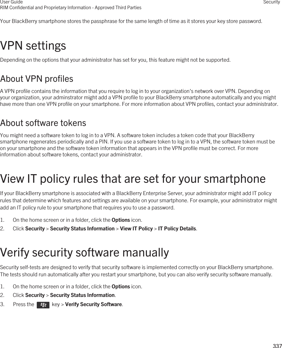 Your BlackBerry smartphone stores the passphrase for the same length of time as it stores your key store password.VPN settingsDepending on the options that your administrator has set for you, this feature might not be supported.About VPN profilesA VPN profile contains the information that you require to log in to your organization&apos;s network over VPN. Depending on your organization, your adminstrator might add a VPN profile to your BlackBerry smartphone automatically and you might have more than one VPN profile on your smartphone. For more information about VPN profiles, contact your administrator.About software tokensYou might need a software token to log in to a VPN. A software token includes a token code that your BlackBerry smartphone regenerates periodically and a PIN. If you use a software token to log in to a VPN, the software token must be on your smartphone and the software token information that appears in the VPN profile must be correct. For more information about software tokens, contact your administrator.View IT policy rules that are set for your smartphoneIf your BlackBerry smartphone is associated with a BlackBerry Enterprise Server, your administrator might add IT policy rules that determine which features and settings are available on your smartphone. For example, your administrator might add an IT policy rule to your smartphone that requires you to use a password.1. On the home screen or in a folder, click the Options icon.2. Click Security &gt; Security Status Information &gt; View IT Policy &gt; IT Policy Details.Verify security software manuallySecurity self-tests are designed to verify that security software is implemented correctly on your BlackBerry smartphone. The tests should run automatically after you restart your smartphone, but you can also verify security software manually.1. On the home screen or in a folder, click the Options icon.2. Click Security &gt; Security Status Information.3.  Press the    key &gt; Verify Security Software. User GuideRIM Confidential and Proprietary Information - Approved Third PartiesSecurity337 