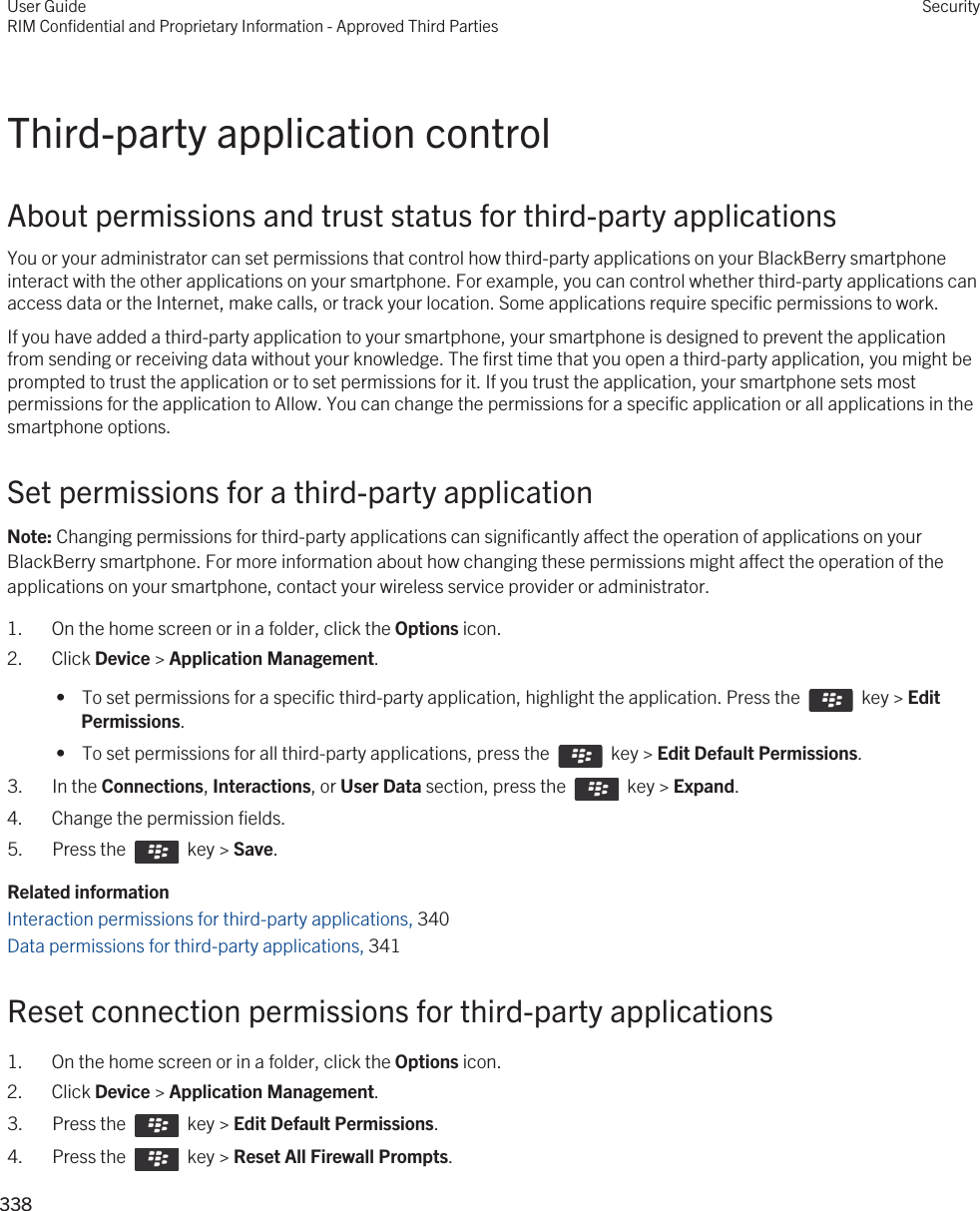 Third-party application controlAbout permissions and trust status for third-party applicationsYou or your administrator can set permissions that control how third-party applications on your BlackBerry smartphone interact with the other applications on your smartphone. For example, you can control whether third-party applications can access data or the Internet, make calls, or track your location. Some applications require specific permissions to work.If you have added a third-party application to your smartphone, your smartphone is designed to prevent the application from sending or receiving data without your knowledge. The first time that you open a third-party application, you might be prompted to trust the application or to set permissions for it. If you trust the application, your smartphone sets most permissions for the application to Allow. You can change the permissions for a specific application or all applications in the smartphone options.Set permissions for a third-party applicationNote: Changing permissions for third-party applications can significantly affect the operation of applications on your BlackBerry smartphone. For more information about how changing these permissions might affect the operation of the applications on your smartphone, contact your wireless service provider or administrator.1. On the home screen or in a folder, click the Options icon.2. Click Device &gt; Application Management. •  To set permissions for a specific third-party application, highlight the application. Press the    key &gt; Edit Permissions. •  To set permissions for all third-party applications, press the    key &gt; Edit Default Permissions.3.  In the Connections, Interactions, or User Data section, press the    key &gt; Expand.4. Change the permission fields.5.  Press the    key &gt; Save. Related informationInteraction permissions for third-party applications, 340Data permissions for third-party applications, 341Reset connection permissions for third-party applications1. On the home screen or in a folder, click the Options icon.2. Click Device &gt; Application Management.3.  Press the    key &gt; Edit Default Permissions. 4.  Press the    key &gt; Reset All Firewall Prompts. User GuideRIM Confidential and Proprietary Information - Approved Third PartiesSecurity338 