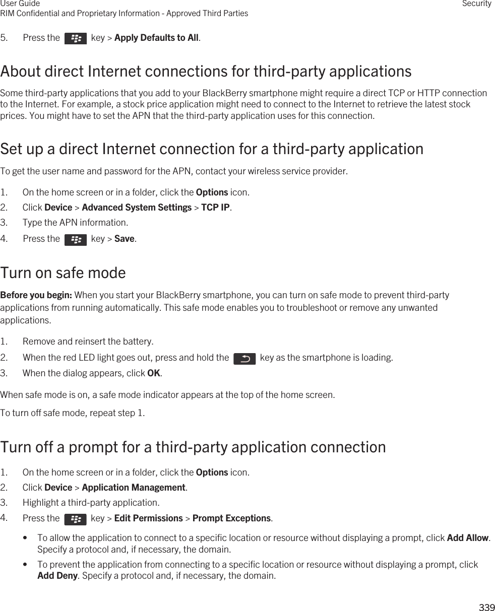 5.  Press the    key &gt; Apply Defaults to All. About direct Internet connections for third-party applicationsSome third-party applications that you add to your BlackBerry smartphone might require a direct TCP or HTTP connection to the Internet. For example, a stock price application might need to connect to the Internet to retrieve the latest stock prices. You might have to set the APN that the third-party application uses for this connection.Set up a direct Internet connection for a third-party applicationTo get the user name and password for the APN, contact your wireless service provider.1. On the home screen or in a folder, click the Options icon.2. Click Device &gt; Advanced System Settings &gt; TCP IP.3. Type the APN information.4.  Press the    key &gt; Save. Turn on safe modeBefore you begin: When you start your BlackBerry smartphone, you can turn on safe mode to prevent third-party applications from running automatically. This safe mode enables you to troubleshoot or remove any unwanted applications.1. Remove and reinsert the battery.2.  When the red LED light goes out, press and hold the    key as the smartphone is loading. 3. When the dialog appears, click OK.When safe mode is on, a safe mode indicator appears at the top of the home screen.To turn off safe mode, repeat step 1.Turn off a prompt for a third-party application connection1. On the home screen or in a folder, click the Options icon.2. Click Device &gt; Application Management.3. Highlight a third-party application.4. Press the    key &gt; Edit Permissions &gt; Prompt Exceptions. • To allow the application to connect to a specific location or resource without displaying a prompt, click Add Allow. Specify a protocol and, if necessary, the domain.• To prevent the application from connecting to a specific location or resource without displaying a prompt, click Add Deny. Specify a protocol and, if necessary, the domain.User GuideRIM Confidential and Proprietary Information - Approved Third PartiesSecurity339 