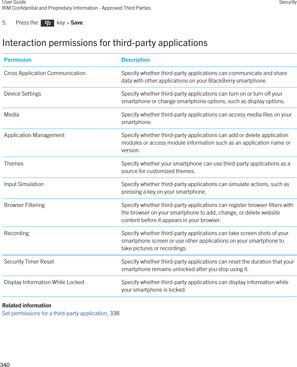 5.  Press the    key &gt; Save. Interaction permissions for third-party applicationsPermission DescriptionCross Application Communication Specify whether third-party applications can communicate and share data with other applications on your BlackBerry smartphone.Device Settings Specify whether third-party applications can turn on or turn off your smartphone or change smartphone options, such as display options.Media Specify whether third-party applications can access media files on your smartphone.Application Management Specify whether third-party applications can add or delete application modules or access module information such as an application name or version.Themes Specify whether your smartphone can use third-party applications as a source for customized themes.Input Simulation Specify whether third-party applications can simulate actions, such as pressing a key on your smartphone.Browser Filtering Specify whether third-party applications can register browser filters with the browser on your smartphone to add, change, or delete website content before it appears in your browser.Recording Specify whether third-party applications can take screen shots of your smartphone screen or use other applications on your smartphone to take pictures or recordings.Security Timer Reset Specify whether third-party applications can reset the duration that your smartphone remains unlocked after you stop using it.Display Information While Locked Specify whether third-party applications can display information while your smartphone is locked.Related informationSet permissions for a third-party application, 338 User GuideRIM Confidential and Proprietary Information - Approved Third PartiesSecurity340 