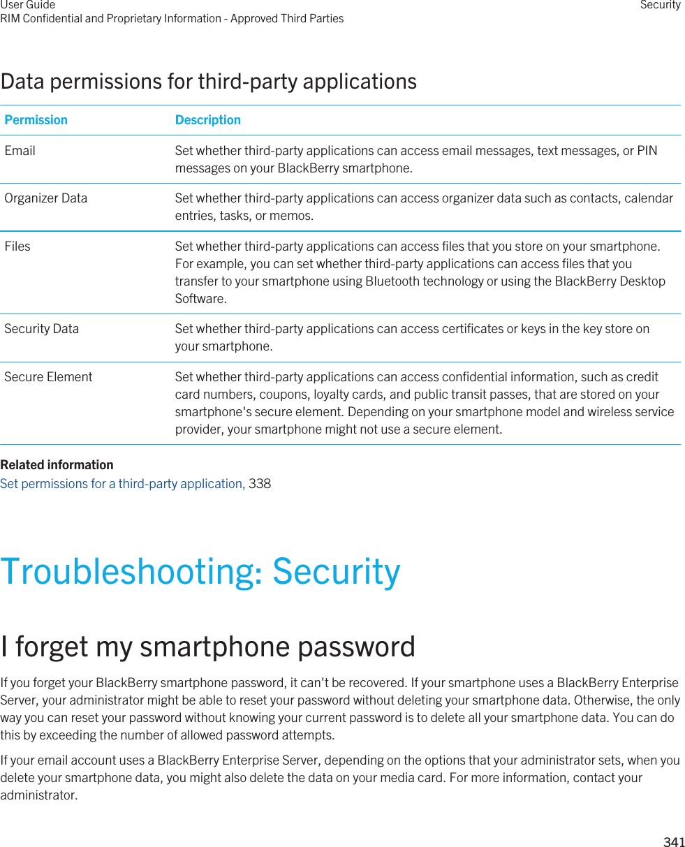 Data permissions for third-party applicationsPermission DescriptionEmail Set whether third-party applications can access email messages, text messages, or PIN messages on your BlackBerry smartphone.Organizer Data Set whether third-party applications can access organizer data such as contacts, calendar entries, tasks, or memos.Files Set whether third-party applications can access files that you store on your smartphone. For example, you can set whether third-party applications can access files that you transfer to your smartphone using Bluetooth technology or using the BlackBerry Desktop Software.Security Data Set whether third-party applications can access certificates or keys in the key store on your smartphone.Secure Element Set whether third-party applications can access confidential information, such as credit card numbers, coupons, loyalty cards, and public transit passes, that are stored on your smartphone&apos;s secure element. Depending on your smartphone model and wireless service provider, your smartphone might not use a secure element.Related informationSet permissions for a third-party application, 338 Troubleshooting: SecurityI forget my smartphone passwordIf you forget your BlackBerry smartphone password, it can&apos;t be recovered. If your smartphone uses a BlackBerry Enterprise Server, your administrator might be able to reset your password without deleting your smartphone data. Otherwise, the only way you can reset your password without knowing your current password is to delete all your smartphone data. You can do this by exceeding the number of allowed password attempts.If your email account uses a BlackBerry Enterprise Server, depending on the options that your administrator sets, when you delete your smartphone data, you might also delete the data on your media card. For more information, contact your administrator.User GuideRIM Confidential and Proprietary Information - Approved Third PartiesSecurity341 