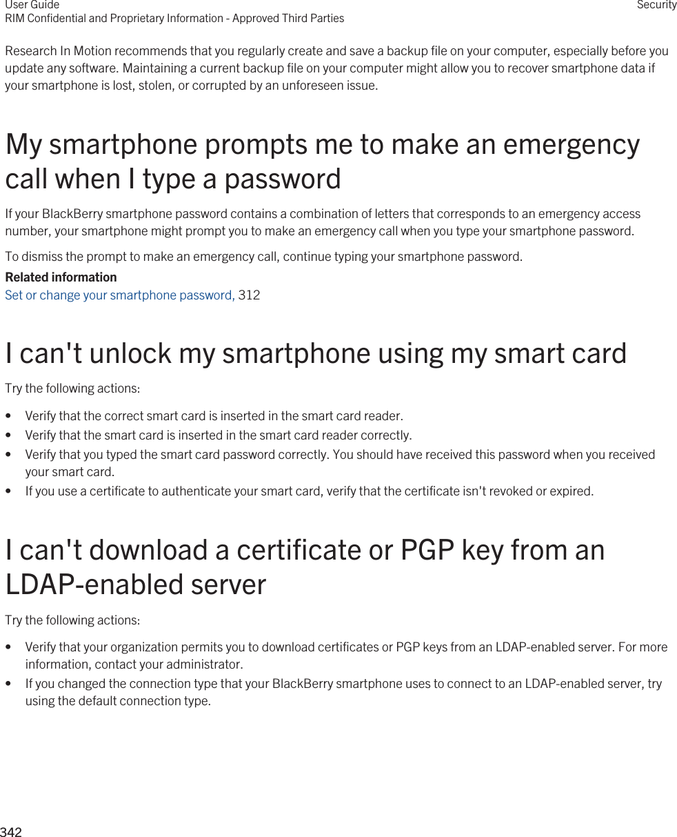 Research In Motion recommends that you regularly create and save a backup file on your computer, especially before you update any software. Maintaining a current backup file on your computer might allow you to recover smartphone data if your smartphone is lost, stolen, or corrupted by an unforeseen issue.My smartphone prompts me to make an emergency call when I type a passwordIf your BlackBerry smartphone password contains a combination of letters that corresponds to an emergency access number, your smartphone might prompt you to make an emergency call when you type your smartphone password.To dismiss the prompt to make an emergency call, continue typing your smartphone password.Related informationSet or change your smartphone password, 312 I can&apos;t unlock my smartphone using my smart cardTry the following actions:• Verify that the correct smart card is inserted in the smart card reader.• Verify that the smart card is inserted in the smart card reader correctly.• Verify that you typed the smart card password correctly. You should have received this password when you received your smart card.• If you use a certificate to authenticate your smart card, verify that the certificate isn&apos;t revoked or expired.I can&apos;t download a certificate or PGP key from an LDAP-enabled serverTry the following actions:• Verify that your organization permits you to download certificates or PGP keys from an LDAP-enabled server. For more information, contact your administrator.• If you changed the connection type that your BlackBerry smartphone uses to connect to an LDAP-enabled server, try using the default connection type.User GuideRIM Confidential and Proprietary Information - Approved Third PartiesSecurity342 