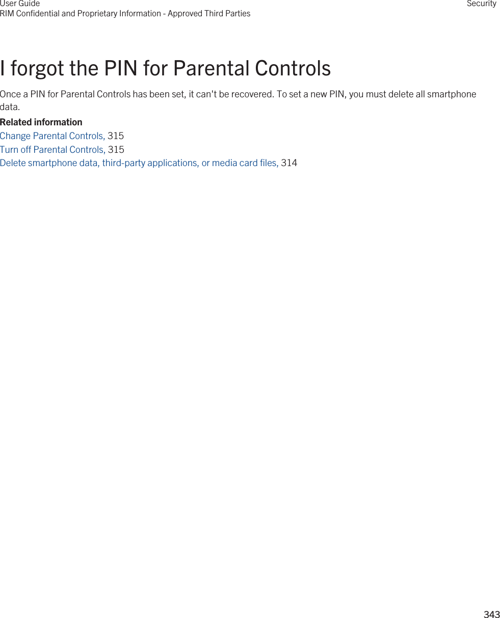 I forgot the PIN for Parental ControlsOnce a PIN for Parental Controls has been set, it can&apos;t be recovered. To set a new PIN, you must delete all smartphone data.Related informationChange Parental Controls, 315 Turn off Parental Controls, 315 Delete smartphone data, third-party applications, or media card files, 314 User GuideRIM Confidential and Proprietary Information - Approved Third PartiesSecurity343 