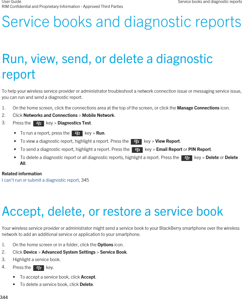 Service books and diagnostic reportsRun, view, send, or delete a diagnostic reportTo help your wireless service provider or administrator troubleshoot a network connection issue or messaging service issue, you can run and send a diagnostic report.1. On the home screen, click the connections area at the top of the screen, or click the Manage Connections icon.2. Click Networks and Connections &gt; Mobile Network.3. Press the    key &gt; Diagnostics Test.  •  To run a report, press the    key &gt; Run. •  To view a diagnostic report, highlight a report. Press the    key &gt; View Report. •  To send a diagnostic report, highlight a report. Press the    key &gt; Email Report or PIN Report. •  To delete a diagnostic report or all diagnostic reports, highlight a report. Press the    key &gt; Delete or Delete All.Related informationI can&apos;t run or submit a diagnostic report, 345Accept, delete, or restore a service bookYour wireless service provider or administrator might send a service book to your BlackBerry smartphone over the wireless network to add an additional service or application to your smartphone.1. On the home screen or in a folder, click the Options icon.2. Click Device &gt; Advanced System Settings &gt; Service Book.3. Highlight a service book.4. Press the    key. • To accept a service book, click Accept.• To delete a service book, click Delete.User GuideRIM Confidential and Proprietary Information - Approved Third PartiesService books and diagnostic reports344 