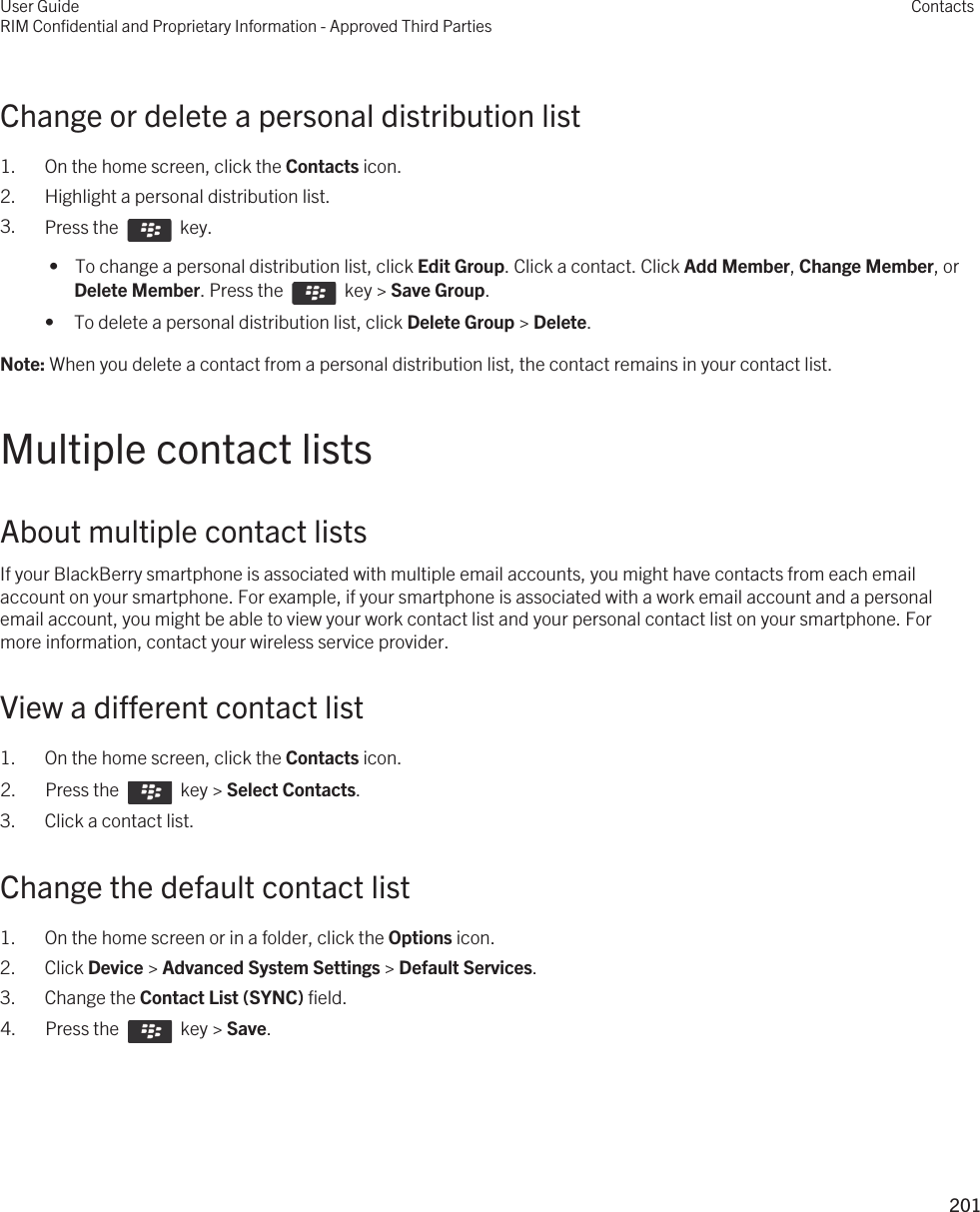 Change or delete a personal distribution list1. On the home screen, click the Contacts icon.2. Highlight a personal distribution list.3. Press the    key.  •  To change a personal distribution list, click Edit Group. Click a contact. Click Add Member, Change Member, or Delete Member. Press the    key &gt; Save Group.• To delete a personal distribution list, click Delete Group &gt; Delete.Note: When you delete a contact from a personal distribution list, the contact remains in your contact list.Multiple contact listsAbout multiple contact listsIf your BlackBerry smartphone is associated with multiple email accounts, you might have contacts from each email account on your smartphone. For example, if your smartphone is associated with a work email account and a personal email account, you might be able to view your work contact list and your personal contact list on your smartphone. For more information, contact your wireless service provider.View a different contact list1. On the home screen, click the Contacts icon.2.  Press the    key &gt; Select Contacts.3. Click a contact list.Change the default contact list1. On the home screen or in a folder, click the Options icon.2. Click Device &gt; Advanced System Settings &gt; Default Services.3. Change the Contact List (SYNC) field.4.  Press the    key &gt; Save. User GuideRIM Confidential and Proprietary Information - Approved Third PartiesContacts201 