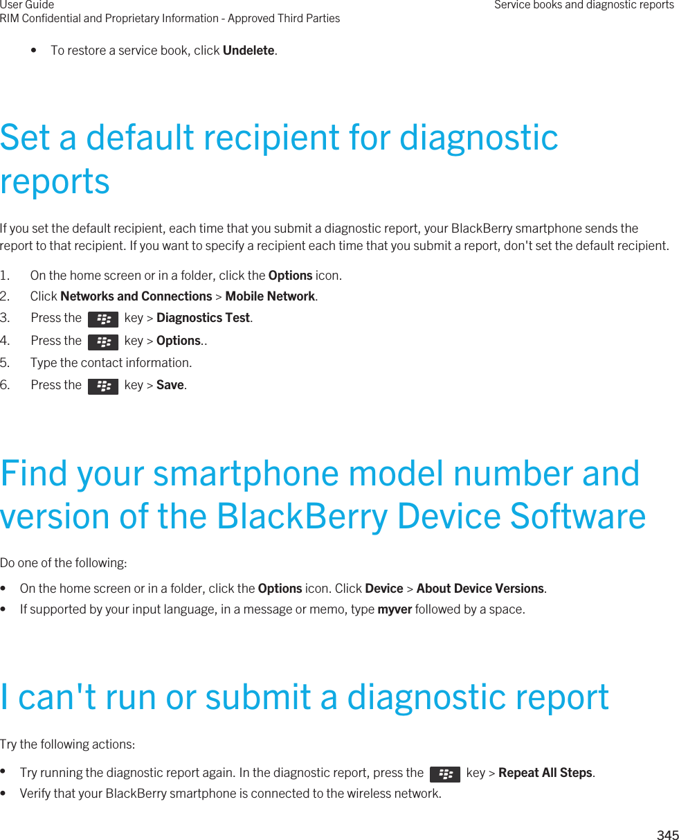 • To restore a service book, click Undelete.Set a default recipient for diagnostic reportsIf you set the default recipient, each time that you submit a diagnostic report, your BlackBerry smartphone sends the report to that recipient. If you want to specify a recipient each time that you submit a report, don&apos;t set the default recipient.1. On the home screen or in a folder, click the Options icon.2. Click Networks and Connections &gt; Mobile Network.3.  Press the    key &gt; Diagnostics Test. 4.  Press the    key &gt; Options.. 5. Type the contact information.6.  Press the    key &gt; Save. Find your smartphone model number and version of the BlackBerry Device SoftwareDo one of the following:• On the home screen or in a folder, click the Options icon. Click Device &gt; About Device Versions.• If supported by your input language, in a message or memo, type myver followed by a space.I can&apos;t run or submit a diagnostic reportTry the following actions:•Try running the diagnostic report again. In the diagnostic report, press the    key &gt; Repeat All Steps.• Verify that your BlackBerry smartphone is connected to the wireless network.User GuideRIM Confidential and Proprietary Information - Approved Third PartiesService books and diagnostic reports345 