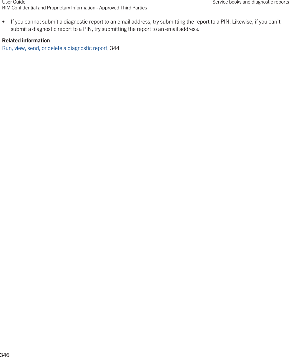 • If you cannot submit a diagnostic report to an email address, try submitting the report to a PIN. Likewise, if you can&apos;t submit a diagnostic report to a PIN, try submitting the report to an email address.Related informationRun, view, send, or delete a diagnostic report, 344 User GuideRIM Confidential and Proprietary Information - Approved Third PartiesService books and diagnostic reports346 