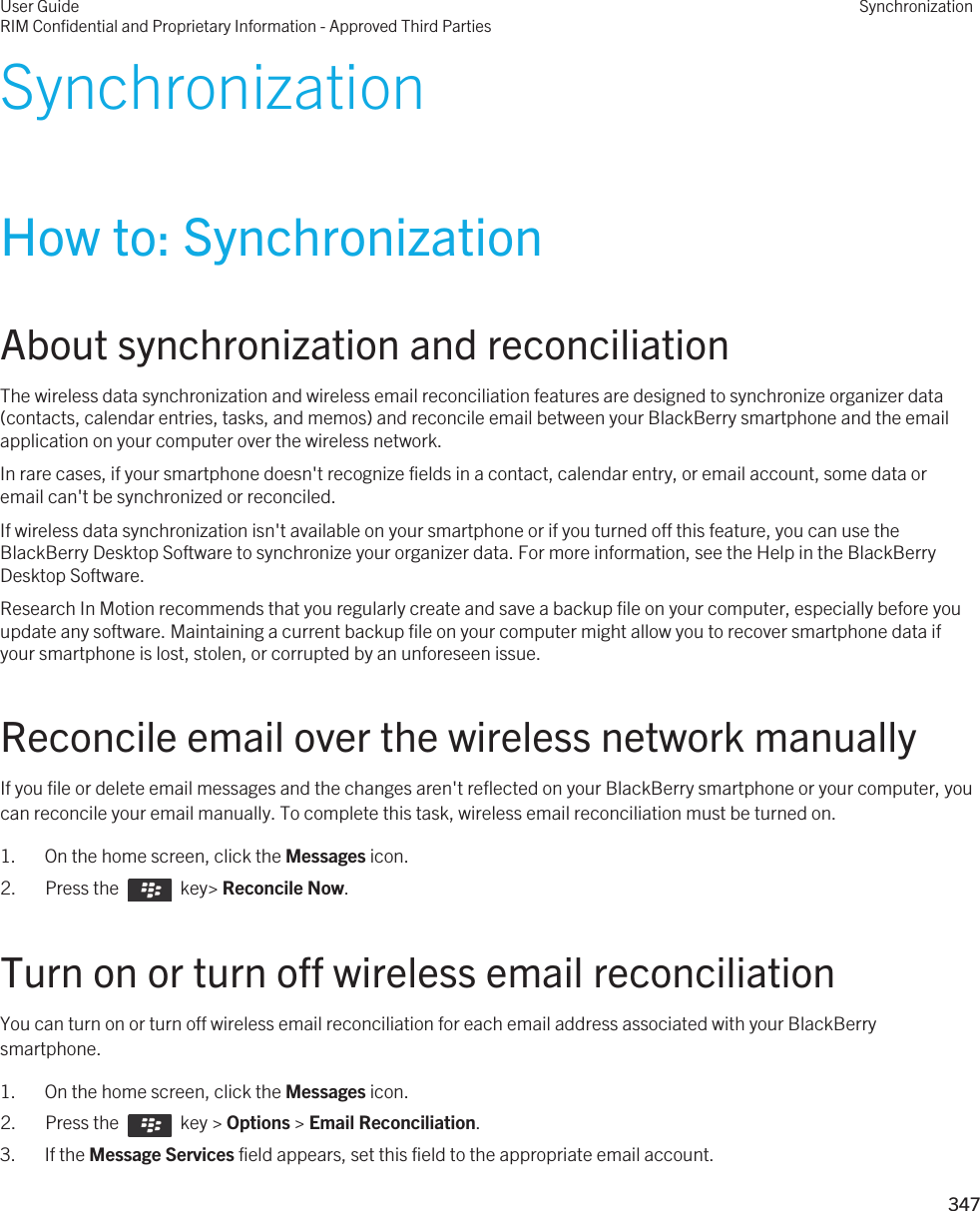 SynchronizationHow to: SynchronizationAbout synchronization and reconciliationThe wireless data synchronization and wireless email reconciliation features are designed to synchronize organizer data (contacts, calendar entries, tasks, and memos) and reconcile email between your BlackBerry smartphone and the email application on your computer over the wireless network.In rare cases, if your smartphone doesn&apos;t recognize fields in a contact, calendar entry, or email account, some data or email can&apos;t be synchronized or reconciled.If wireless data synchronization isn&apos;t available on your smartphone or if you turned off this feature, you can use the BlackBerry Desktop Software to synchronize your organizer data. For more information, see the Help in the BlackBerry Desktop Software.Research In Motion recommends that you regularly create and save a backup file on your computer, especially before you update any software. Maintaining a current backup file on your computer might allow you to recover smartphone data if your smartphone is lost, stolen, or corrupted by an unforeseen issue.Reconcile email over the wireless network manuallyIf you file or delete email messages and the changes aren&apos;t reflected on your BlackBerry smartphone or your computer, you can reconcile your email manually. To complete this task, wireless email reconciliation must be turned on.1. On the home screen, click the Messages icon.2.  Press the    key&gt; Reconcile Now.Turn on or turn off wireless email reconciliationYou can turn on or turn off wireless email reconciliation for each email address associated with your BlackBerry smartphone.1. On the home screen, click the Messages icon.2.  Press the    key &gt; Options &gt; Email Reconciliation. 3. If the Message Services field appears, set this field to the appropriate email account.User GuideRIM Confidential and Proprietary Information - Approved Third PartiesSynchronization347 