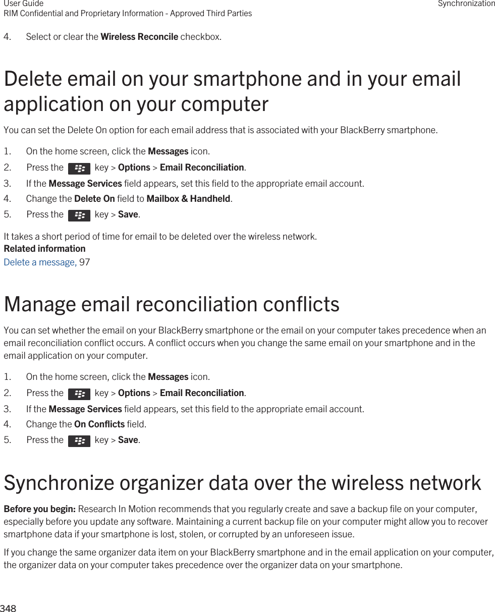 4. Select or clear the Wireless Reconcile checkbox.Delete email on your smartphone and in your email application on your computerYou can set the Delete On option for each email address that is associated with your BlackBerry smartphone.1. On the home screen, click the Messages icon.2.  Press the    key &gt; Options &gt; Email Reconciliation. 3. If the Message Services field appears, set this field to the appropriate email account.4. Change the Delete On field to Mailbox &amp; Handheld.5.  Press the    key &gt; Save. It takes a short period of time for email to be deleted over the wireless network.Related informationDelete a message, 97 Manage email reconciliation conflictsYou can set whether the email on your BlackBerry smartphone or the email on your computer takes precedence when an email reconciliation conflict occurs. A conflict occurs when you change the same email on your smartphone and in the email application on your computer.1. On the home screen, click the Messages icon.2.  Press the    key &gt; Options &gt; Email Reconciliation. 3. If the Message Services field appears, set this field to the appropriate email account.4. Change the On Conflicts field.5.  Press the    key &gt; Save. Synchronize organizer data over the wireless networkBefore you begin: Research In Motion recommends that you regularly create and save a backup file on your computer, especially before you update any software. Maintaining a current backup file on your computer might allow you to recover smartphone data if your smartphone is lost, stolen, or corrupted by an unforeseen issue.If you change the same organizer data item on your BlackBerry smartphone and in the email application on your computer, the organizer data on your computer takes precedence over the organizer data on your smartphone.User GuideRIM Confidential and Proprietary Information - Approved Third PartiesSynchronization348 