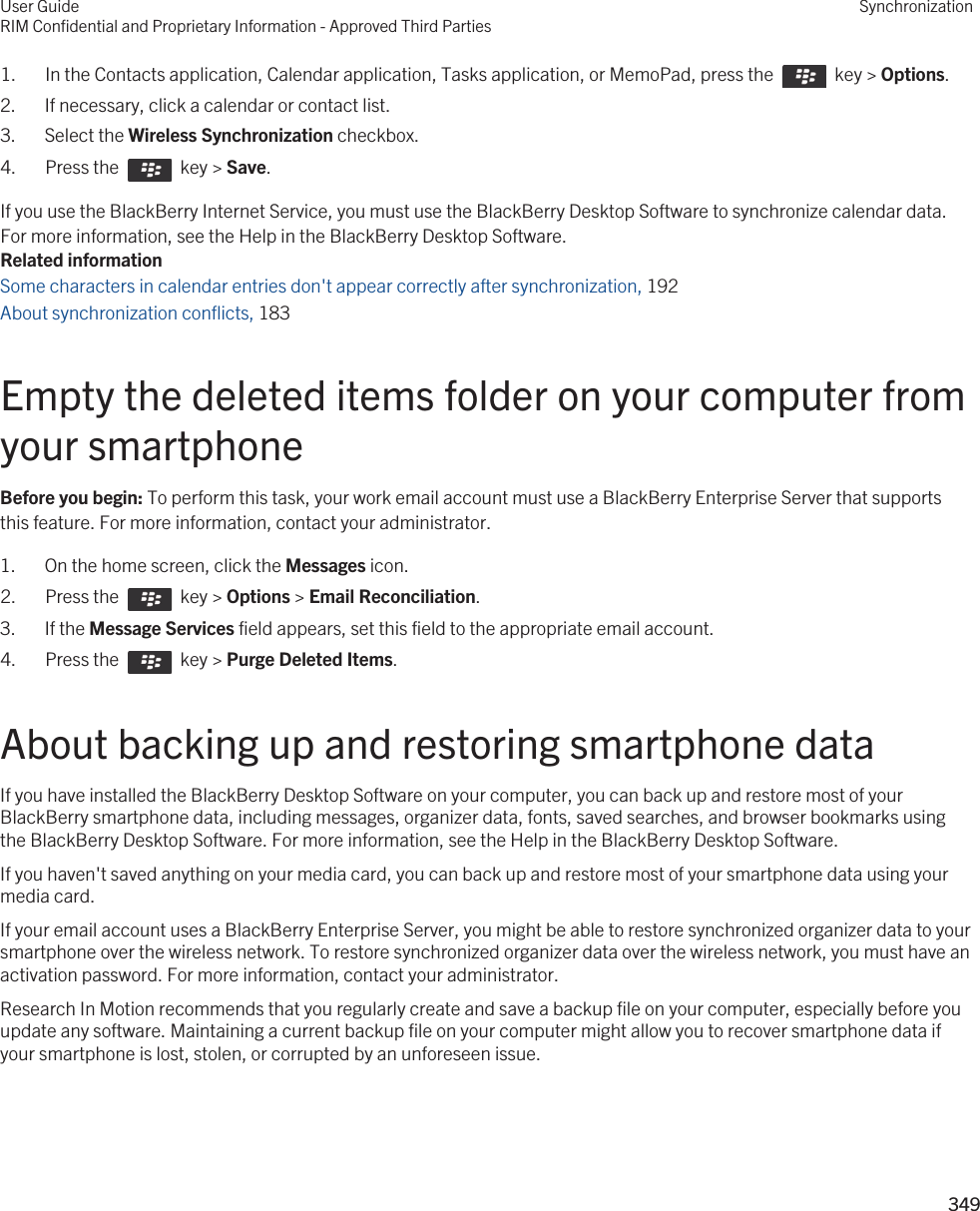 1.  In the Contacts application, Calendar application, Tasks application, or MemoPad, press the    key &gt; Options. 2. If necessary, click a calendar or contact list.3. Select the Wireless Synchronization checkbox.4.  Press the    key &gt; Save. If you use the BlackBerry Internet Service, you must use the BlackBerry Desktop Software to synchronize calendar data. For more information, see the Help in the BlackBerry Desktop Software.Related informationSome characters in calendar entries don&apos;t appear correctly after synchronization, 192 About synchronization conflicts, 183 Empty the deleted items folder on your computer from your smartphoneBefore you begin: To perform this task, your work email account must use a BlackBerry Enterprise Server that supports this feature. For more information, contact your administrator.1. On the home screen, click the Messages icon.2.  Press the    key &gt; Options &gt; Email Reconciliation. 3. If the Message Services field appears, set this field to the appropriate email account.4.  Press the    key &gt; Purge Deleted Items. About backing up and restoring smartphone dataIf you have installed the BlackBerry Desktop Software on your computer, you can back up and restore most of your BlackBerry smartphone data, including messages, organizer data, fonts, saved searches, and browser bookmarks using the BlackBerry Desktop Software. For more information, see the Help in the BlackBerry Desktop Software.If you haven&apos;t saved anything on your media card, you can back up and restore most of your smartphone data using your media card.If your email account uses a BlackBerry Enterprise Server, you might be able to restore synchronized organizer data to your smartphone over the wireless network. To restore synchronized organizer data over the wireless network, you must have an activation password. For more information, contact your administrator.Research In Motion recommends that you regularly create and save a backup file on your computer, especially before you update any software. Maintaining a current backup file on your computer might allow you to recover smartphone data if your smartphone is lost, stolen, or corrupted by an unforeseen issue.User GuideRIM Confidential and Proprietary Information - Approved Third PartiesSynchronization349 