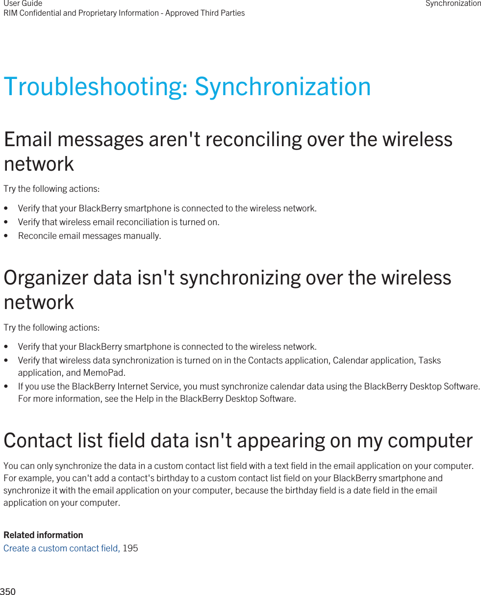 Troubleshooting: SynchronizationEmail messages aren&apos;t reconciling over the wireless networkTry the following actions:• Verify that your BlackBerry smartphone is connected to the wireless network.• Verify that wireless email reconciliation is turned on.• Reconcile email messages manually.Organizer data isn&apos;t synchronizing over the wireless networkTry the following actions:• Verify that your BlackBerry smartphone is connected to the wireless network.• Verify that wireless data synchronization is turned on in the Contacts application, Calendar application, Tasks application, and MemoPad.• If you use the BlackBerry Internet Service, you must synchronize calendar data using the BlackBerry Desktop Software. For more information, see the Help in the BlackBerry Desktop Software.Contact list field data isn&apos;t appearing on my computerYou can only synchronize the data in a custom contact list field with a text field in the email application on your computer. For example, you can&apos;t add a contact&apos;s birthday to a custom contact list field on your BlackBerry smartphone and synchronize it with the email application on your computer, because the birthday field is a date field in the email application on your computer.Related informationCreate a custom contact field, 195 User GuideRIM Confidential and Proprietary Information - Approved Third PartiesSynchronization350 