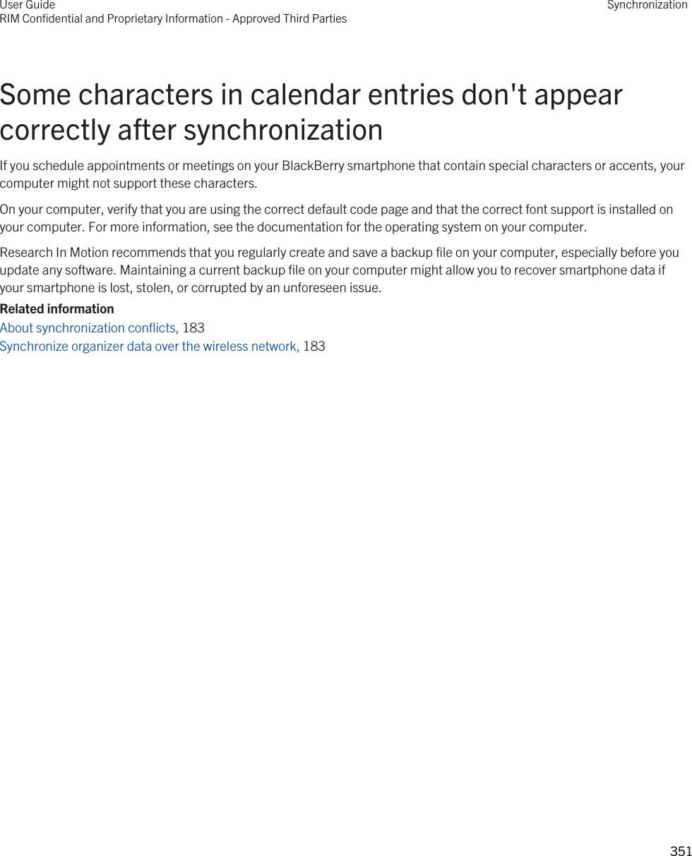 Some characters in calendar entries don&apos;t appear correctly after synchronizationIf you schedule appointments or meetings on your BlackBerry smartphone that contain special characters or accents, your computer might not support these characters.On your computer, verify that you are using the correct default code page and that the correct font support is installed on your computer. For more information, see the documentation for the operating system on your computer.Research In Motion recommends that you regularly create and save a backup file on your computer, especially before you update any software. Maintaining a current backup file on your computer might allow you to recover smartphone data if your smartphone is lost, stolen, or corrupted by an unforeseen issue.Related informationAbout synchronization conflicts, 183 Synchronize organizer data over the wireless network, 183 User GuideRIM Confidential and Proprietary Information - Approved Third PartiesSynchronization351 
