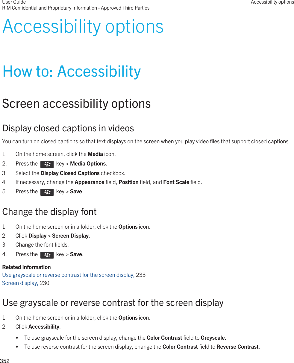 Accessibility optionsHow to: AccessibilityScreen accessibility optionsDisplay closed captions in videosYou can turn on closed captions so that text displays on the screen when you play video files that support closed captions.1. On the home screen, click the Media icon.2.  Press the    key &gt; Media Options. 3. Select the Display Closed Captions checkbox.4. If necessary, change the Appearance field, Position field, and Font Scale field.5.  Press the    key &gt; Save. Change the display font1. On the home screen or in a folder, click the Options icon.2. Click Display &gt; Screen Display.3. Change the font fields.4.  Press the    key &gt; Save. Related informationUse grayscale or reverse contrast for the screen display, 233 Screen display, 230 Use grayscale or reverse contrast for the screen display1. On the home screen or in a folder, click the Options icon.2. Click Accessibility.• To use grayscale for the screen display, change the Color Contrast field to Greyscale.• To use reverse contrast for the screen display, change the Color Contrast field to Reverse Contrast.User GuideRIM Confidential and Proprietary Information - Approved Third PartiesAccessibility options352 