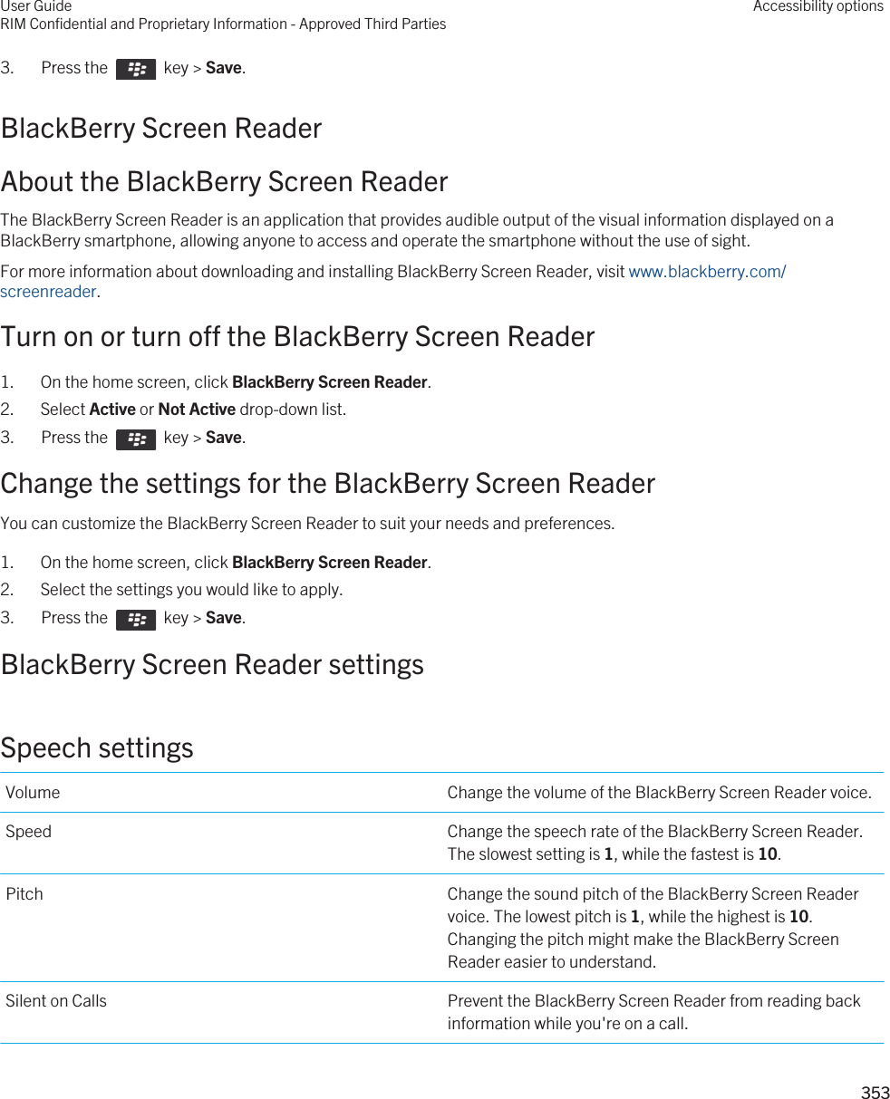 3.  Press the    key &gt; Save. BlackBerry Screen ReaderAbout the BlackBerry Screen ReaderThe BlackBerry Screen Reader is an application that provides audible output of the visual information displayed on a BlackBerry smartphone, allowing anyone to access and operate the smartphone without the use of sight.For more information about downloading and installing BlackBerry Screen Reader, visit www.blackberry.com/screenreader.Turn on or turn off the BlackBerry Screen Reader1. On the home screen, click BlackBerry Screen Reader.2. Select Active or Not Active drop-down list.3.  Press the    key &gt; Save. Change the settings for the BlackBerry Screen ReaderYou can customize the BlackBerry Screen Reader to suit your needs and preferences.1. On the home screen, click BlackBerry Screen Reader.2. Select the settings you would like to apply.3.  Press the    key &gt; Save. BlackBerry Screen Reader settingsSpeech settingsVolume Change the volume of the BlackBerry Screen Reader voice.Speed Change the speech rate of the BlackBerry Screen Reader. The slowest setting is 1, while the fastest is 10.Pitch Change the sound pitch of the BlackBerry Screen Reader voice. The lowest pitch is 1, while the highest is 10. Changing the pitch might make the BlackBerry Screen Reader easier to understand.Silent on Calls Prevent the BlackBerry Screen Reader from reading back information while you&apos;re on a call.User GuideRIM Confidential and Proprietary Information - Approved Third PartiesAccessibility options353 