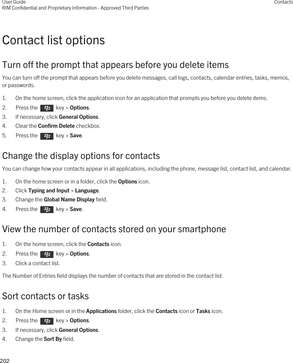 Contact list optionsTurn off the prompt that appears before you delete itemsYou can turn off the prompt that appears before you delete messages, call logs, contacts, calendar entries, tasks, memos, or passwords.1. On the home screen, click the application icon for an application that prompts you before you delete items.2.  Press the    key &gt; Options. 3. If necessary, click General Options.4. Clear the Confirm Delete checkbox.5.  Press the    key &gt; Save. Change the display options for contactsYou can change how your contacts appear in all applications, including the phone, message list, contact list, and calendar.1. On the home screen or in a folder, click the Options icon.2. Click Typing and Input &gt; Language.3. Change the Global Name Display field.4.  Press the    key &gt; Save. View the number of contacts stored on your smartphone1. On the home screen, click the Contacts icon.2.  Press the    key &gt; Options. 3. Click a contact list.The Number of Entries field displays the number of contacts that are stored in the contact list.Sort contacts or tasks1. On the Home screen or in the Applications folder, click the Contacts icon or Tasks icon.2.  Press the    key &gt; Options. 3. If necessary, click General Options.4. Change the Sort By field.User GuideRIM Confidential and Proprietary Information - Approved Third PartiesContacts202 