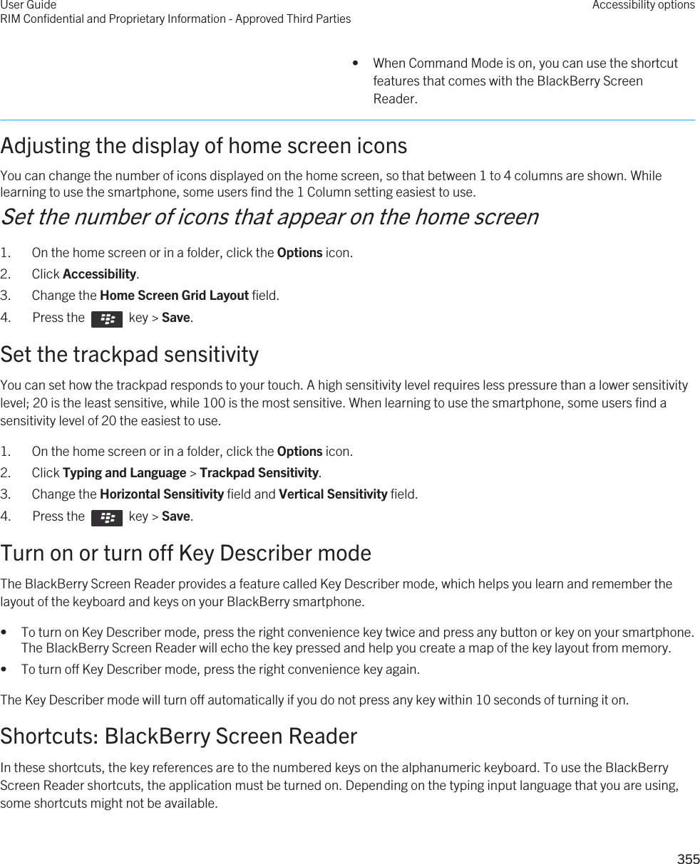 • When Command Mode is on, you can use the shortcut features that comes with the BlackBerry Screen Reader.Adjusting the display of home screen iconsYou can change the number of icons displayed on the home screen, so that between 1 to 4 columns are shown. While learning to use the smartphone, some users find the 1 Column setting easiest to use.Set the number of icons that appear on the home screen1. On the home screen or in a folder, click the Options icon.2. Click Accessibility.3. Change the Home Screen Grid Layout field.4.  Press the    key &gt; Save. Set the trackpad sensitivityYou can set how the trackpad responds to your touch. A high sensitivity level requires less pressure than a lower sensitivity level; 20 is the least sensitive, while 100 is the most sensitive. When learning to use the smartphone, some users find a sensitivity level of 20 the easiest to use.1. On the home screen or in a folder, click the Options icon.2. Click Typing and Language &gt; Trackpad Sensitivity.3. Change the Horizontal Sensitivity field and Vertical Sensitivity field.4.  Press the    key &gt; Save. Turn on or turn off Key Describer modeThe BlackBerry Screen Reader provides a feature called Key Describer mode, which helps you learn and remember the layout of the keyboard and keys on your BlackBerry smartphone.• To turn on Key Describer mode, press the right convenience key twice and press any button or key on your smartphone. The BlackBerry Screen Reader will echo the key pressed and help you create a map of the key layout from memory.• To turn off Key Describer mode, press the right convenience key again.The Key Describer mode will turn off automatically if you do not press any key within 10 seconds of turning it on.Shortcuts: BlackBerry Screen ReaderIn these shortcuts, the key references are to the numbered keys on the alphanumeric keyboard. To use the BlackBerry Screen Reader shortcuts, the application must be turned on. Depending on the typing input language that you are using, some shortcuts might not be available.User GuideRIM Confidential and Proprietary Information - Approved Third PartiesAccessibility options355 