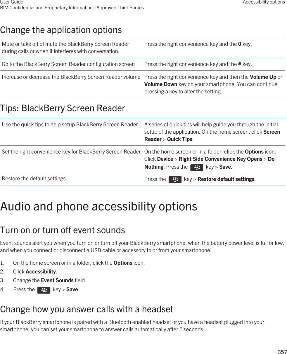 Change the application optionsMute or take off of mute the BlackBerry Screen Reader during calls or when it interferes with conversation.Press the right convenience key and the 0 key.Go to the BlackBerry Screen Reader configuration screen Press the right convenience key and the # key.Increase or decrease the BlackBerry Screen Reader volume Press the right convenience key and then the Volume Up or Volume Down key on your smartphone. You can continue pressing a key to alter the setting.Tips: BlackBerry Screen ReaderUse the quick tips to help setup BlackBerry Screen Reader A series of quick tips will help guide you through the initial setup of the application. On the home screen, click Screen Reader &gt; Quick Tips.Set the right convenience key for BlackBerry Screen Reader On the home screen or in a folder, click the Options icon. Click Device &gt; Right Side Convenience Key Opens &gt; Do Nothing. Press the    key &gt; Save.Restore the default settings Press the    key &gt; Restore default settings.Audio and phone accessibility optionsTurn on or turn off event soundsEvent sounds alert you when you turn on or turn off your BlackBerry smartphone, when the battery power level is full or low, and when you connect or disconnect a USB cable or accessory to or from your smartphone.1. On the home screen or in a folder, click the Options icon.2. Click Accessibility.3. Change the Event Sounds field.4.  Press the    key &gt; Save. Change how you answer calls with a headsetIf your BlackBerry smartphone is paired with a Bluetooth enabled headset or you have a headset plugged into your smartphone, you can set your smartphone to answer calls automatically after 5 seconds.User GuideRIM Confidential and Proprietary Information - Approved Third PartiesAccessibility options357 