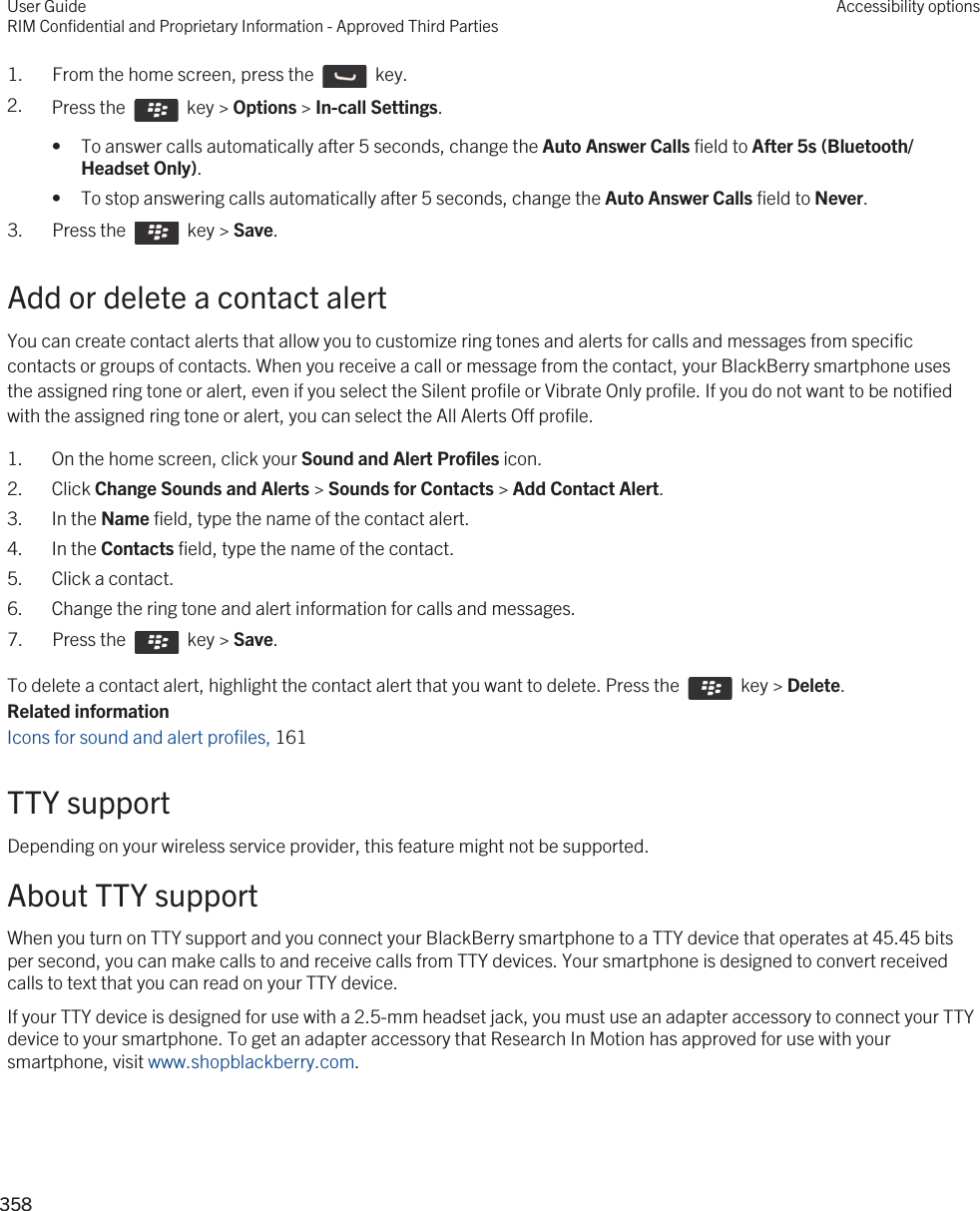 1.  From the home screen, press the    key. 2. Press the    key &gt; Options &gt; In-call Settings. • To answer calls automatically after 5 seconds, change the Auto Answer Calls field to After 5s (Bluetooth/Headset Only).• To stop answering calls automatically after 5 seconds, change the Auto Answer Calls field to Never.3.  Press the    key &gt; Save. Add or delete a contact alertYou can create contact alerts that allow you to customize ring tones and alerts for calls and messages from specific contacts or groups of contacts. When you receive a call or message from the contact, your BlackBerry smartphone uses the assigned ring tone or alert, even if you select the Silent profile or Vibrate Only profile. If you do not want to be notified with the assigned ring tone or alert, you can select the All Alerts Off profile.1. On the home screen, click your Sound and Alert Profiles icon.2. Click Change Sounds and Alerts &gt; Sounds for Contacts &gt; Add Contact Alert.3. In the Name field, type the name of the contact alert.4. In the Contacts field, type the name of the contact.5. Click a contact.6. Change the ring tone and alert information for calls and messages.7.  Press the    key &gt; Save. To delete a contact alert, highlight the contact alert that you want to delete. Press the    key &gt; Delete.Related informationIcons for sound and alert profiles, 161 TTY supportDepending on your wireless service provider, this feature might not be supported.About TTY supportWhen you turn on TTY support and you connect your BlackBerry smartphone to a TTY device that operates at 45.45 bits per second, you can make calls to and receive calls from TTY devices. Your smartphone is designed to convert received calls to text that you can read on your TTY device.If your TTY device is designed for use with a 2.5-mm headset jack, you must use an adapter accessory to connect your TTY device to your smartphone. To get an adapter accessory that Research In Motion has approved for use with your smartphone, visit www.shopblackberry.com.User GuideRIM Confidential and Proprietary Information - Approved Third PartiesAccessibility options358 