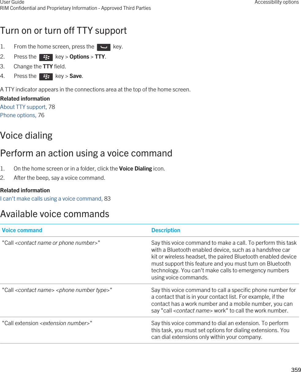Turn on or turn off TTY support1.  From the home screen, press the    key. 2.  Press the    key &gt; Options &gt; TTY.3. Change the TTY field.4.  Press the    key &gt; Save. A TTY indicator appears in the connections area at the top of the home screen.Related informationAbout TTY support, 78 Phone options, 76 Voice dialingPerform an action using a voice command1. On the home screen or in a folder, click the Voice Dialing icon.2. After the beep, say a voice command.Related informationI can&apos;t make calls using a voice command, 83 Available voice commandsVoice command Description&quot;Call &lt;contact name or phone number&gt;&quot; Say this voice command to make a call. To perform this task with a Bluetooth enabled device, such as a handsfree car kit or wireless headset, the paired Bluetooth enabled device must support this feature and you must turn on Bluetooth technology. You can&apos;t make calls to emergency numbers using voice commands.&quot;Call &lt;contact name&gt; &lt;phone number type&gt;&quot; Say this voice command to call a specific phone number for a contact that is in your contact list. For example, if the contact has a work number and a mobile number, you can say &quot;call &lt;contact name&gt; work&quot; to call the work number.&quot;Call extension &lt;extension number&gt;&quot; Say this voice command to dial an extension. To perform this task, you must set options for dialing extensions. You can dial extensions only within your company.User GuideRIM Confidential and Proprietary Information - Approved Third PartiesAccessibility options359 