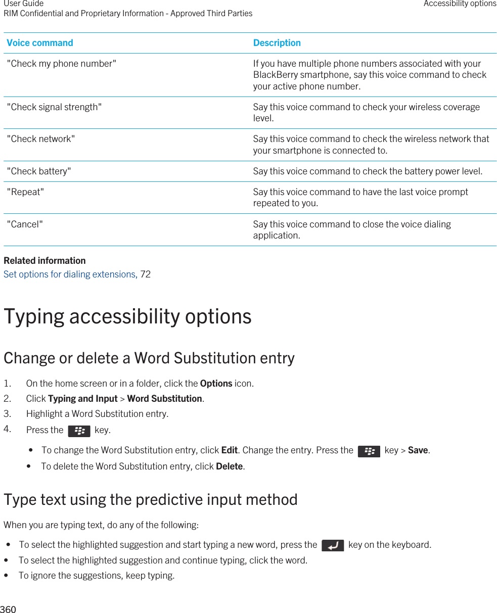 Voice command Description&quot;Check my phone number&quot; If you have multiple phone numbers associated with your BlackBerry smartphone, say this voice command to check your active phone number.&quot;Check signal strength&quot; Say this voice command to check your wireless coverage level.&quot;Check network&quot; Say this voice command to check the wireless network that your smartphone is connected to.&quot;Check battery&quot; Say this voice command to check the battery power level.&quot;Repeat&quot; Say this voice command to have the last voice prompt repeated to you.&quot;Cancel&quot; Say this voice command to close the voice dialing application.Related informationSet options for dialing extensions, 72 Typing accessibility optionsChange or delete a Word Substitution entry1. On the home screen or in a folder, click the Options icon.2. Click Typing and Input &gt; Word Substitution.3. Highlight a Word Substitution entry.4. Press the    key.  •  To change the Word Substitution entry, click Edit. Change the entry. Press the    key &gt; Save.• To delete the Word Substitution entry, click Delete.Type text using the predictive input methodWhen you are typing text, do any of the following: •  To select the highlighted suggestion and start typing a new word, press the    key on the keyboard.• To select the highlighted suggestion and continue typing, click the word.• To ignore the suggestions, keep typing.User GuideRIM Confidential and Proprietary Information - Approved Third PartiesAccessibility options360 