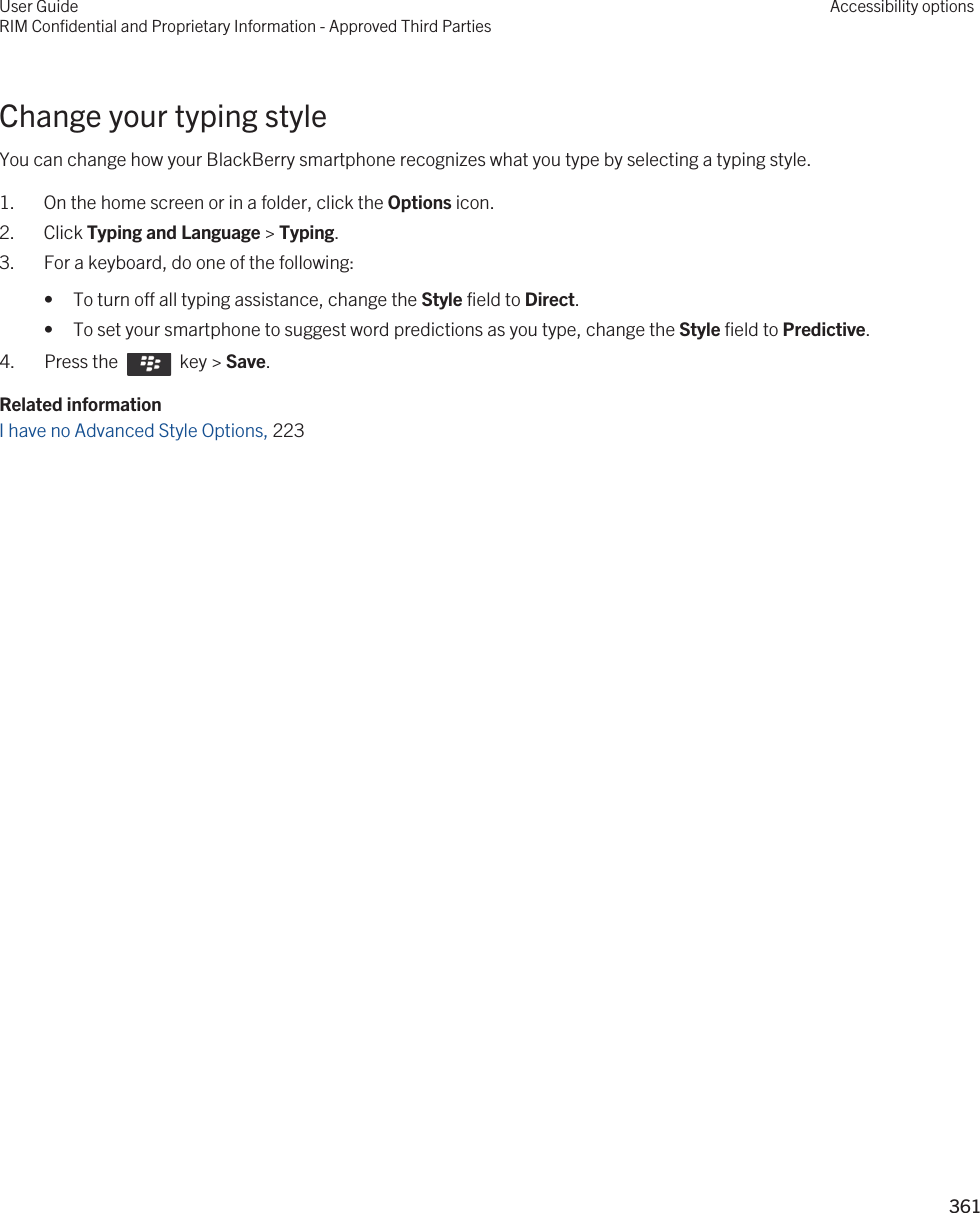 Change your typing styleYou can change how your BlackBerry smartphone recognizes what you type by selecting a typing style.1. On the home screen or in a folder, click the Options icon.2. Click Typing and Language &gt; Typing.3. For a keyboard, do one of the following:• To turn off all typing assistance, change the Style field to Direct.• To set your smartphone to suggest word predictions as you type, change the Style field to Predictive.4.  Press the    key &gt; Save. Related informationI have no Advanced Style Options, 223 User GuideRIM Confidential and Proprietary Information - Approved Third PartiesAccessibility options361 