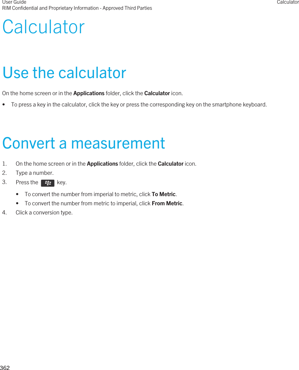 CalculatorUse the calculatorOn the home screen or in the Applications folder, click the Calculator icon.• To press a key in the calculator, click the key or press the corresponding key on the smartphone keyboard.Convert a measurement1. On the home screen or in the Applications folder, click the Calculator icon.2. Type a number.3. Press the    key. • To convert the number from imperial to metric, click To Metric.• To convert the number from metric to imperial, click From Metric.4. Click a conversion type.User GuideRIM Confidential and Proprietary Information - Approved Third PartiesCalculator362 