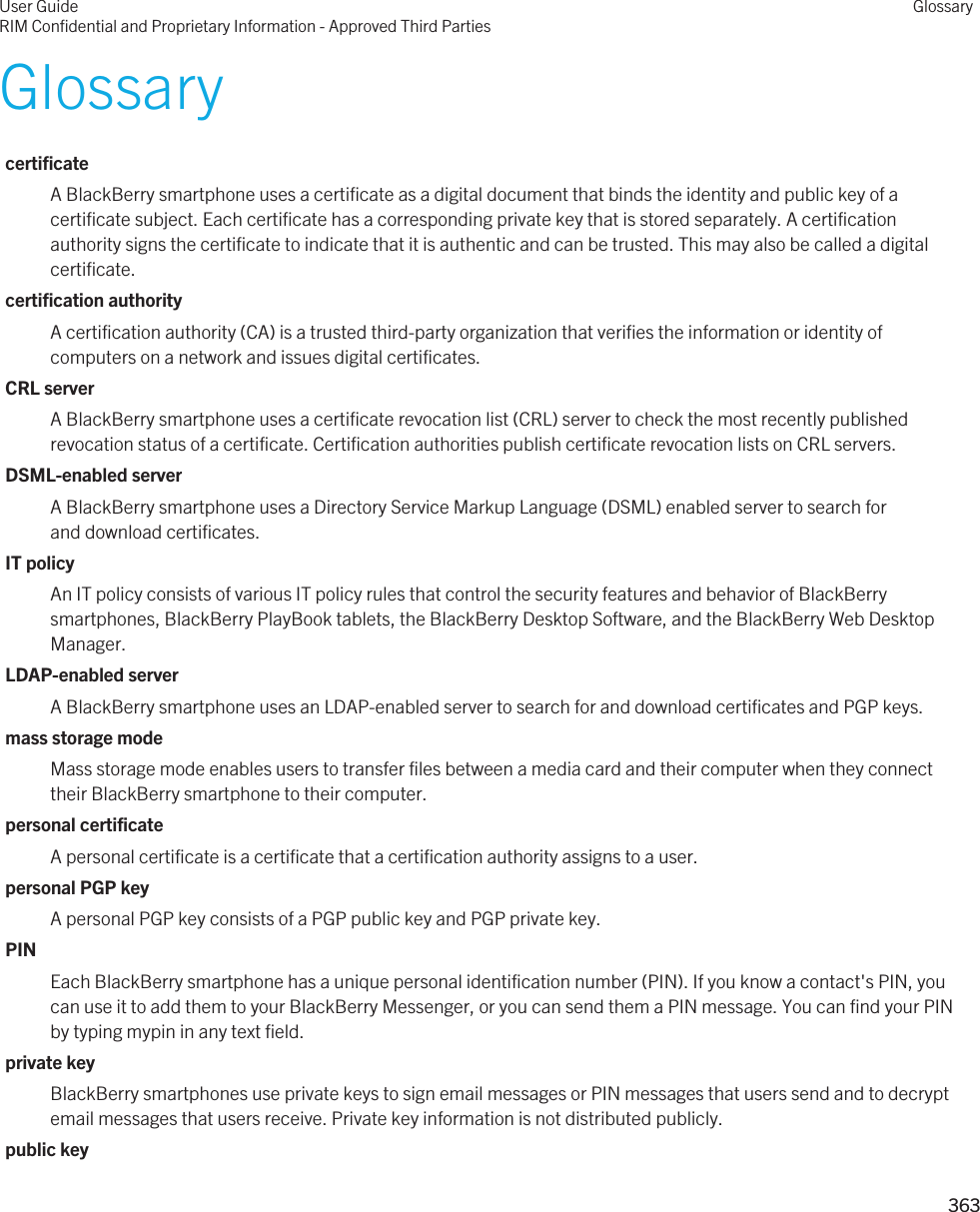 GlossarycertificateA BlackBerry smartphone uses a certificate as a digital document that binds the identity and public key of a certificate subject. Each certificate has a corresponding private key that is stored separately. A certification authority signs the certificate to indicate that it is authentic and can be trusted. This may also be called a digital certificate.certification authorityA certification authority (CA) is a trusted third-party organization that verifies the information or identity of computers on a network and issues digital certificates.CRL serverA BlackBerry smartphone uses a certificate revocation list (CRL) server to check the most recently published revocation status of a certificate. Certification authorities publish certificate revocation lists on CRL servers.DSML-enabled serverA BlackBerry smartphone uses a Directory Service Markup Language (DSML) enabled server to search for and download certificates.IT policyAn IT policy consists of various IT policy rules that control the security features and behavior of BlackBerry smartphones, BlackBerry PlayBook tablets, the BlackBerry Desktop Software, and the BlackBerry Web Desktop Manager.LDAP-enabled serverA BlackBerry smartphone uses an LDAP-enabled server to search for and download certificates and PGP keys.mass storage modeMass storage mode enables users to transfer files between a media card and their computer when they connect their BlackBerry smartphone to their computer.personal certificateA personal certificate is a certificate that a certification authority assigns to a user.personal PGP keyA personal PGP key consists of a PGP public key and PGP private key.PINEach BlackBerry smartphone has a unique personal identification number (PIN). If you know a contact&apos;s PIN, you can use it to add them to your BlackBerry Messenger, or you can send them a PIN message. You can find your PIN by typing mypin in any text field.private keyBlackBerry smartphones use private keys to sign email messages or PIN messages that users send and to decrypt email messages that users receive. Private key information is not distributed publicly.public keyUser GuideRIM Confidential and Proprietary Information - Approved Third PartiesGlossary363 