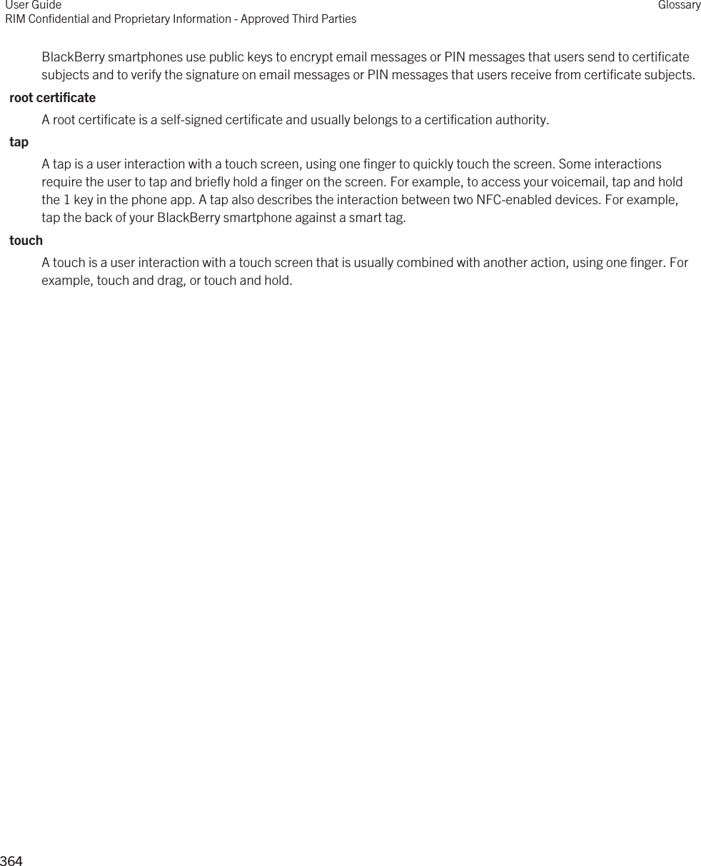 BlackBerry smartphones use public keys to encrypt email messages or PIN messages that users send to certificate subjects and to verify the signature on email messages or PIN messages that users receive from certificate subjects.root certificateA root certificate is a self-signed certificate and usually belongs to a certification authority.tapA tap is a user interaction with a touch screen, using one finger to quickly touch the screen. Some interactions require the user to tap and briefly hold a finger on the screen. For example, to access your voicemail, tap and hold the 1 key in the phone app. A tap also describes the interaction between two NFC-enabled devices. For example, tap the back of your BlackBerry smartphone against a smart tag.touchA touch is a user interaction with a touch screen that is usually combined with another action, using one finger. For example, touch and drag, or touch and hold.User GuideRIM Confidential and Proprietary Information - Approved Third PartiesGlossary364 