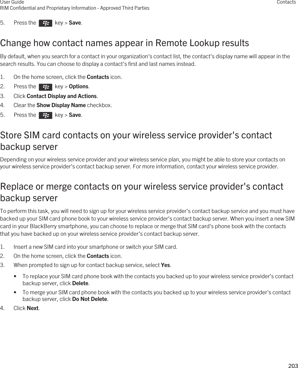 5.  Press the    key &gt; Save. Change how contact names appear in Remote Lookup resultsBy default, when you search for a contact in your organization&apos;s contact list, the contact&apos;s display name will appear in the search results. You can choose to display a contact&apos;s first and last names instead.1. On the home screen, click the Contacts icon.2.  Press the    key &gt; Options. 3. Click Contact Display and Actions.4. Clear the Show Display Name checkbox.5.  Press the    key &gt; Save. Store SIM card contacts on your wireless service provider&apos;s contact backup serverDepending on your wireless service provider and your wireless service plan, you might be able to store your contacts on your wireless service provider&apos;s contact backup server. For more information, contact your wireless service provider.Replace or merge contacts on your wireless service provider&apos;s contact backup serverTo perform this task, you will need to sign up for your wireless service provider&apos;s contact backup service and you must have backed up your SIM card phone book to your wireless service provider&apos;s contact backup server. When you insert a new SIM card in your BlackBerry smartphone, you can choose to replace or merge that SIM card&apos;s phone book with the contacts that you have backed up on your wireless service provider&apos;s contact backup server.1. Insert a new SIM card into your smartphone or switch your SIM card.2. On the home screen, click the Contacts icon.3. When prompted to sign up for contact backup service, select Yes.• To replace your SIM card phone book with the contacts you backed up to your wireless service provider&apos;s contact backup server, click Delete.• To merge your SIM card phone book with the contacts you backed up to your wireless service provider&apos;s contact backup server, click Do Not Delete.4. Click Next.User GuideRIM Confidential and Proprietary Information - Approved Third PartiesContacts203 