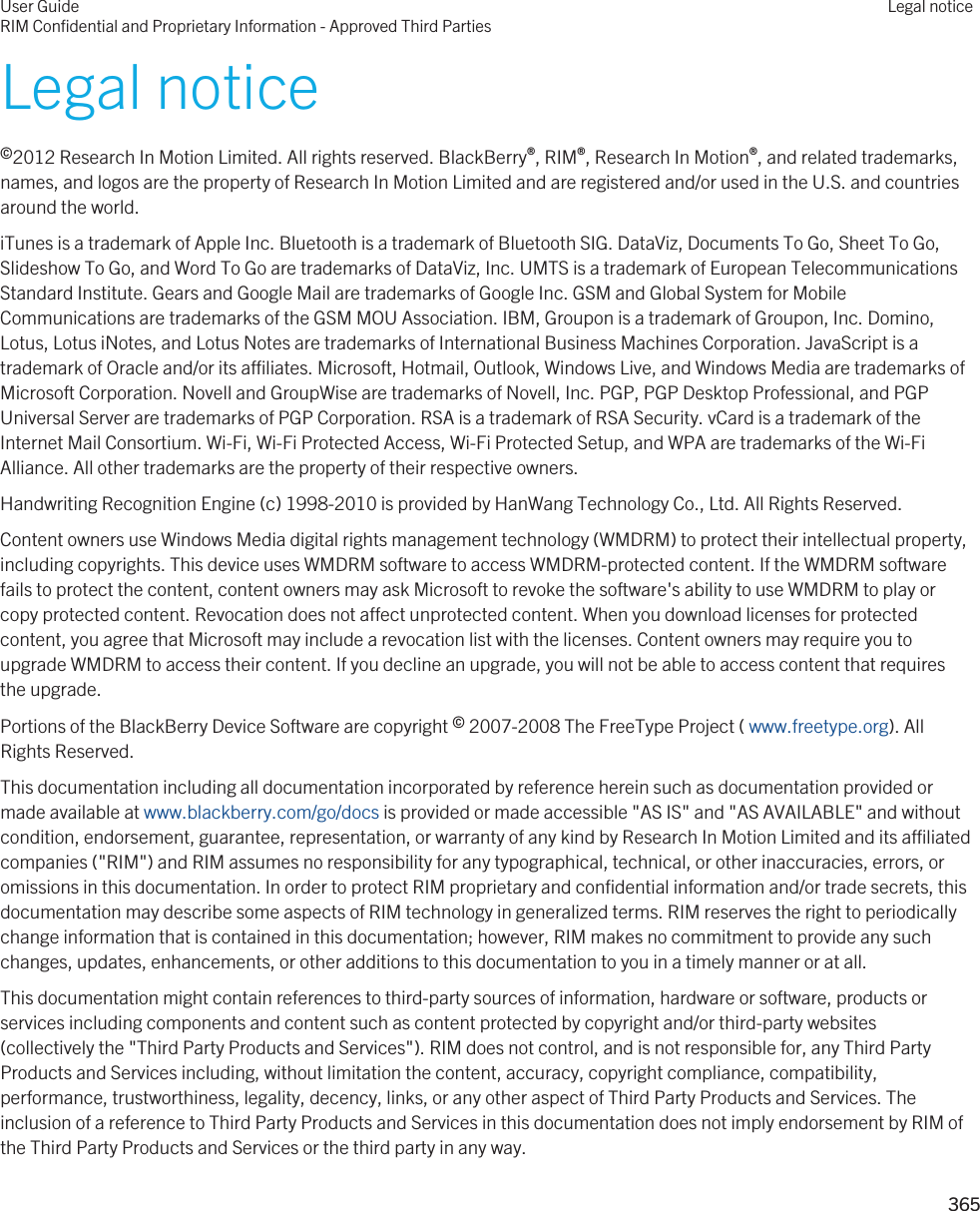 Legal notice©2012 Research In Motion Limited. All rights reserved. BlackBerry®, RIM®, Research In Motion®, and related trademarks, names, and logos are the property of Research In Motion Limited and are registered and/or used in the U.S. and countries around the world.iTunes is a trademark of Apple Inc. Bluetooth is a trademark of Bluetooth SIG. DataViz, Documents To Go, Sheet To Go, Slideshow To Go, and Word To Go are trademarks of DataViz, Inc. UMTS is a trademark of European Telecommunications Standard Institute. Gears and Google Mail are trademarks of Google Inc. GSM and Global System for Mobile Communications are trademarks of the GSM MOU Association. IBM, Groupon is a trademark of Groupon, Inc. Domino, Lotus, Lotus iNotes, and Lotus Notes are trademarks of International Business Machines Corporation. JavaScript is a trademark of Oracle and/or its affiliates. Microsoft, Hotmail, Outlook, Windows Live, and Windows Media are trademarks of Microsoft Corporation. Novell and GroupWise are trademarks of Novell, Inc. PGP, PGP Desktop Professional, and PGP Universal Server are trademarks of PGP Corporation. RSA is a trademark of RSA Security. vCard is a trademark of the Internet Mail Consortium. Wi-Fi, Wi-Fi Protected Access, Wi-Fi Protected Setup, and WPA are trademarks of the Wi-Fi Alliance. All other trademarks are the property of their respective owners.Handwriting Recognition Engine (c) 1998-2010 is provided by HanWang Technology Co., Ltd. All Rights Reserved.Content owners use Windows Media digital rights management technology (WMDRM) to protect their intellectual property, including copyrights. This device uses WMDRM software to access WMDRM-protected content. If the WMDRM software fails to protect the content, content owners may ask Microsoft to revoke the software&apos;s ability to use WMDRM to play or copy protected content. Revocation does not affect unprotected content. When you download licenses for protected content, you agree that Microsoft may include a revocation list with the licenses. Content owners may require you to upgrade WMDRM to access their content. If you decline an upgrade, you will not be able to access content that requires the upgrade.Portions of the BlackBerry Device Software are copyright © 2007-2008 The FreeType Project ( www.freetype.org). All Rights Reserved.This documentation including all documentation incorporated by reference herein such as documentation provided or made available at www.blackberry.com/go/docs is provided or made accessible &quot;AS IS&quot; and &quot;AS AVAILABLE&quot; and without condition, endorsement, guarantee, representation, or warranty of any kind by Research In Motion Limited and its affiliated companies (&quot;RIM&quot;) and RIM assumes no responsibility for any typographical, technical, or other inaccuracies, errors, or omissions in this documentation. In order to protect RIM proprietary and confidential information and/or trade secrets, this documentation may describe some aspects of RIM technology in generalized terms. RIM reserves the right to periodically change information that is contained in this documentation; however, RIM makes no commitment to provide any such changes, updates, enhancements, or other additions to this documentation to you in a timely manner or at all.This documentation might contain references to third-party sources of information, hardware or software, products or services including components and content such as content protected by copyright and/or third-party websites (collectively the &quot;Third Party Products and Services&quot;). RIM does not control, and is not responsible for, any Third Party Products and Services including, without limitation the content, accuracy, copyright compliance, compatibility, performance, trustworthiness, legality, decency, links, or any other aspect of Third Party Products and Services. The inclusion of a reference to Third Party Products and Services in this documentation does not imply endorsement by RIM of the Third Party Products and Services or the third party in any way.User GuideRIM Confidential and Proprietary Information - Approved Third PartiesLegal notice 365 