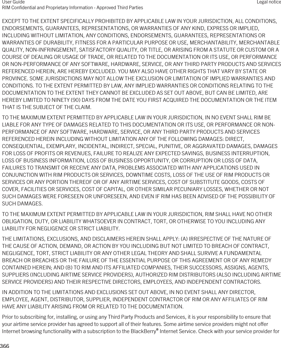 EXCEPT TO THE EXTENT SPECIFICALLY PROHIBITED BY APPLICABLE LAW IN YOUR JURISDICTION, ALL CONDITIONS, ENDORSEMENTS, GUARANTEES, REPRESENTATIONS, OR WARRANTIES OF ANY KIND, EXPRESS OR IMPLIED, INCLUDING WITHOUT LIMITATION, ANY CONDITIONS, ENDORSEMENTS, GUARANTEES, REPRESENTATIONS OR WARRANTIES OF DURABILITY, FITNESS FOR A PARTICULAR PURPOSE OR USE, MERCHANTABILITY, MERCHANTABLE QUALITY, NON-INFRINGEMENT, SATISFACTORY QUALITY, OR TITLE, OR ARISING FROM A STATUTE OR CUSTOM OR A COURSE OF DEALING OR USAGE OF TRADE, OR RELATED TO THE DOCUMENTATION OR ITS USE, OR PERFORMANCE OR NON-PERFORMANCE OF ANY SOFTWARE, HARDWARE, SERVICE, OR ANY THIRD PARTY PRODUCTS AND SERVICES REFERENCED HEREIN, ARE HEREBY EXCLUDED. YOU MAY ALSO HAVE OTHER RIGHTS THAT VARY BY STATE OR PROVINCE. SOME JURISDICTIONS MAY NOT ALLOW THE EXCLUSION OR LIMITATION OF IMPLIED WARRANTIES AND CONDITIONS. TO THE EXTENT PERMITTED BY LAW, ANY IMPLIED WARRANTIES OR CONDITIONS RELATING TO THE DOCUMENTATION TO THE EXTENT THEY CANNOT BE EXCLUDED AS SET OUT ABOVE, BUT CAN BE LIMITED, ARE HEREBY LIMITED TO NINETY (90) DAYS FROM THE DATE YOU FIRST ACQUIRED THE DOCUMENTATION OR THE ITEM THAT IS THE SUBJECT OF THE CLAIM.TO THE MAXIMUM EXTENT PERMITTED BY APPLICABLE LAW IN YOUR JURISDICTION, IN NO EVENT SHALL RIM BE LIABLE FOR ANY TYPE OF DAMAGES RELATED TO THIS DOCUMENTATION OR ITS USE, OR PERFORMANCE OR NON-PERFORMANCE OF ANY SOFTWARE, HARDWARE, SERVICE, OR ANY THIRD PARTY PRODUCTS AND SERVICES REFERENCED HEREIN INCLUDING WITHOUT LIMITATION ANY OF THE FOLLOWING DAMAGES: DIRECT, CONSEQUENTIAL, EXEMPLARY, INCIDENTAL, INDIRECT, SPECIAL, PUNITIVE, OR AGGRAVATED DAMAGES, DAMAGES FOR LOSS OF PROFITS OR REVENUES, FAILURE TO REALIZE ANY EXPECTED SAVINGS, BUSINESS INTERRUPTION, LOSS OF BUSINESS INFORMATION, LOSS OF BUSINESS OPPORTUNITY, OR CORRUPTION OR LOSS OF DATA, FAILURES TO TRANSMIT OR RECEIVE ANY DATA, PROBLEMS ASSOCIATED WITH ANY APPLICATIONS USED IN CONJUNCTION WITH RIM PRODUCTS OR SERVICES, DOWNTIME COSTS, LOSS OF THE USE OF RIM PRODUCTS OR SERVICES OR ANY PORTION THEREOF OR OF ANY AIRTIME SERVICES, COST OF SUBSTITUTE GOODS, COSTS OF COVER, FACILITIES OR SERVICES, COST OF CAPITAL, OR OTHER SIMILAR PECUNIARY LOSSES, WHETHER OR NOT SUCH DAMAGES WERE FORESEEN OR UNFORESEEN, AND EVEN IF RIM HAS BEEN ADVISED OF THE POSSIBILITY OF SUCH DAMAGES.TO THE MAXIMUM EXTENT PERMITTED BY APPLICABLE LAW IN YOUR JURISDICTION, RIM SHALL HAVE NO OTHER OBLIGATION, DUTY, OR LIABILITY WHATSOEVER IN CONTRACT, TORT, OR OTHERWISE TO YOU INCLUDING ANY LIABILITY FOR NEGLIGENCE OR STRICT LIABILITY.THE LIMITATIONS, EXCLUSIONS, AND DISCLAIMERS HEREIN SHALL APPLY: (A) IRRESPECTIVE OF THE NATURE OF THE CAUSE OF ACTION, DEMAND, OR ACTION BY YOU INCLUDING BUT NOT LIMITED TO BREACH OF CONTRACT, NEGLIGENCE, TORT, STRICT LIABILITY OR ANY OTHER LEGAL THEORY AND SHALL SURVIVE A FUNDAMENTAL BREACH OR BREACHES OR THE FAILURE OF THE ESSENTIAL PURPOSE OF THIS AGREEMENT OR OF ANY REMEDY CONTAINED HEREIN; AND (B) TO RIM AND ITS AFFILIATED COMPANIES, THEIR SUCCESSORS, ASSIGNS, AGENTS, SUPPLIERS (INCLUDING AIRTIME SERVICE PROVIDERS), AUTHORIZED RIM DISTRIBUTORS (ALSO INCLUDING AIRTIME SERVICE PROVIDERS) AND THEIR RESPECTIVE DIRECTORS, EMPLOYEES, AND INDEPENDENT CONTRACTORS.IN ADDITION TO THE LIMITATIONS AND EXCLUSIONS SET OUT ABOVE, IN NO EVENT SHALL ANY DIRECTOR, EMPLOYEE, AGENT, DISTRIBUTOR, SUPPLIER, INDEPENDENT CONTRACTOR OF RIM OR ANY AFFILIATES OF RIM HAVE ANY LIABILITY ARISING FROM OR RELATED TO THE DOCUMENTATION.Prior to subscribing for, installing, or using any Third Party Products and Services, it is your responsibility to ensure that your airtime service provider has agreed to support all of their features. Some airtime service providers might not offer Internet browsing functionality with a subscription to the BlackBerry® Internet Service. Check with your service provider for User GuideRIM Confidential and Proprietary Information - Approved Third PartiesLegal notice 366 
