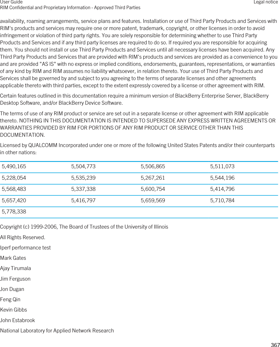 availability, roaming arrangements, service plans and features. Installation or use of Third Party Products and Services with RIM&apos;s products and services may require one or more patent, trademark, copyright, or other licenses in order to avoid infringement or violation of third party rights. You are solely responsible for determining whether to use Third Party Products and Services and if any third party licenses are required to do so. If required you are responsible for acquiring them. You should not install or use Third Party Products and Services until all necessary licenses have been acquired. Any Third Party Products and Services that are provided with RIM&apos;s products and services are provided as a convenience to you and are provided &quot;AS IS&quot; with no express or implied conditions, endorsements, guarantees, representations, or warranties of any kind by RIM and RIM assumes no liability whatsoever, in relation thereto. Your use of Third Party Products and Services shall be governed by and subject to you agreeing to the terms of separate licenses and other agreements applicable thereto with third parties, except to the extent expressly covered by a license or other agreement with RIM.Certain features outlined in this documentation require a minimum version of BlackBerry Enterprise Server, BlackBerry Desktop Software, and/or BlackBerry Device Software.The terms of use of any RIM product or service are set out in a separate license or other agreement with RIM applicable thereto. NOTHING IN THIS DOCUMENTATION IS INTENDED TO SUPERSEDE ANY EXPRESS WRITTEN AGREEMENTS OR WARRANTIES PROVIDED BY RIM FOR PORTIONS OF ANY RIM PRODUCT OR SERVICE OTHER THAN THIS DOCUMENTATION.Licensed by QUALCOMM Incorporated under one or more of the following United States Patents and/or their counterparts in other nations:5,490,165 5,504,773 5,506,865 5,511,0735,228,054 5,535,239 5,267,261 5,544,1965,568,483 5,337,338 5,600,754 5,414,7965,657,420 5,416,797 5,659,569 5,710,7845,778,338Copyright (c) 1999-2006, The Board of Trustees of the University of IllinoisAll Rights Reserved.Iperf performance testMark GatesAjay TirumalaJim FergusonJon DuganFeng QinKevin GibbsJohn EstabrookNational Laboratory for Applied Network ResearchUser GuideRIM Confidential and Proprietary Information - Approved Third PartiesLegal notice 367 