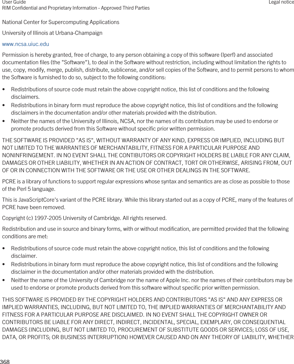 National Center for Supercomputing ApplicationsUniversity of Illinois at Urbana-Champaignwww.ncsa.uiuc.edu Permission is hereby granted, free of charge, to any person obtaining a copy of this software (Iperf) and associated documentation files (the &quot;Software&quot;), to deal in the Software without restriction, including without limitation the rights to use, copy, modify, merge, publish, distribute, sublicense, and/or sell copies of the Software, and to permit persons to whom the Software is furnished to do so, subject to the following conditions:• Redistributions of source code must retain the above copyright notice, this list of conditions and the following disclaimers.• Redistributions in binary form must reproduce the above copyright notice, this list of conditions and the following disclaimers in the documentation and/or other materials provided with the distribution.• Neither the names of the University of Illinois, NCSA, nor the names of its contributors may be used to endorse or promote products derived from this Software without specific prior written permission.THE SOFTWARE IS PROVIDED &quot;AS IS&quot;, WITHOUT WARRANTY OF ANY KIND, EXPRESS OR IMPLIED, INCLUDING BUT NOT LIMITED TO THE WARRANTIES OF MERCHANTABILITY, FITNESS FOR A PARTICULAR PURPOSE AND NONINFRINGEMENT. IN NO EVENT SHALL THE CONTIBUTORS OR COPYRIGHT HOLDERS BE LIABLE FOR ANY CLAIM, DAMAGES OR OTHER LIABILITY, WHETHER IN AN ACTION OF CONTRACT, TORT OR OTHERWISE, ARISING FROM, OUT OF OR IN CONNECTION WITH THE SOFTWARE OR THE USE OR OTHER DEALINGS IN THE SOFTWARE.PCRE is a library of functions to support regular expressions whose syntax and semantics are as close as possible to those of the Perl 5 language.This is JavaScriptCore&apos;s variant of the PCRE library. While this library started out as a copy of PCRE, many of the features of PCRE have been removed.Copyright (c) 1997-2005 University of Cambridge. All rights reserved.Redistribution and use in source and binary forms, with or without modification, are permitted provided that the following conditions are met:• Redistributions of source code must retain the above copyright notice, this list of conditions and the following disclaimer.• Redistributions in binary form must reproduce the above copyright notice, this list of conditions and the following disclaimer in the documentation and/or other materials provided with the distribution.• Neither the name of the University of Cambridge nor the name of Apple Inc. nor the names of their contributors may be used to endorse or promote products derived from this software without specific prior written permission.THIS SOFTWARE IS PROVIDED BY THE COPYRIGHT HOLDERS AND CONTRIBUTORS &quot;AS IS&quot; AND ANY EXPRESS OR IMPLIED WARRANTIES, INCLUDING, BUT NOT LIMITED TO, THE IMPLIED WARRANTIES OF MERCHANTABILITY AND FITNESS FOR A PARTICULAR PURPOSE ARE DISCLAIMED. IN NO EVENT SHALL THE COPYRIGHT OWNER OR CONTRIBUTORS BE LIABLE FOR ANY DIRECT, INDIRECT, INCIDENTAL, SPECIAL, EXEMPLARY, OR CONSEQUENTIAL DAMAGES (INCLUDING, BUT NOT LIMITED TO, PROCUREMENT OF SUBSTITUTE GOODS OR SERVICES; LOSS OF USE, DATA, OR PROFITS; OR BUSINESS INTERRUPTION) HOWEVER CAUSED AND ON ANY THEORY OF LIABILITY, WHETHER User GuideRIM Confidential and Proprietary Information - Approved Third PartiesLegal notice 368 