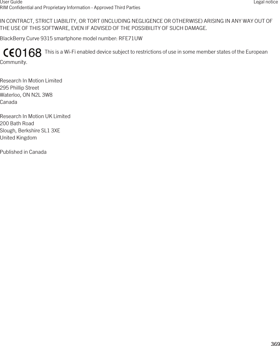 IN CONTRACT, STRICT LIABILITY, OR TORT (INCLUDING NEGLIGENCE OR OTHERWISE) ARISING IN ANY WAY OUT OF THE USE OF THIS SOFTWARE, EVEN IF ADVISED OF THE POSSIBILITY OF SUCH DAMAGE.BlackBerry Curve 93 smartphone model number: 5)(8:    This is a Wi-Fi enabled device subject to restrictions of use in some member states of the European Community.Research In Motion Limited295 Phillip StreetWaterloo, ON N2L 3W8CanadaResearch In Motion UK Limited200 Bath RoadSlough, Berkshire SL1 3XEUnited KingdomPublished in CanadaUser GuideRIM Confidential and Proprietary Information - Approved Third PartiesLegal notice 369 