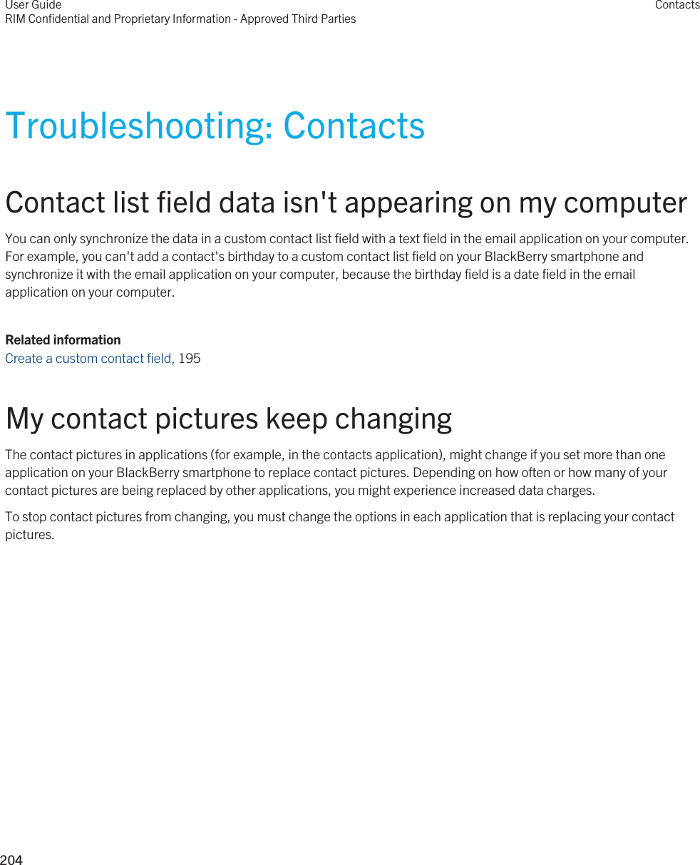 Troubleshooting: ContactsContact list field data isn&apos;t appearing on my computerYou can only synchronize the data in a custom contact list field with a text field in the email application on your computer. For example, you can&apos;t add a contact&apos;s birthday to a custom contact list field on your BlackBerry smartphone and synchronize it with the email application on your computer, because the birthday field is a date field in the email application on your computer.Related informationCreate a custom contact field, 195 My contact pictures keep changingThe contact pictures in applications (for example, in the contacts application), might change if you set more than one application on your BlackBerry smartphone to replace contact pictures. Depending on how often or how many of your contact pictures are being replaced by other applications, you might experience increased data charges.To stop contact pictures from changing, you must change the options in each application that is replacing your contact pictures.User GuideRIM Confidential and Proprietary Information - Approved Third PartiesContacts204 