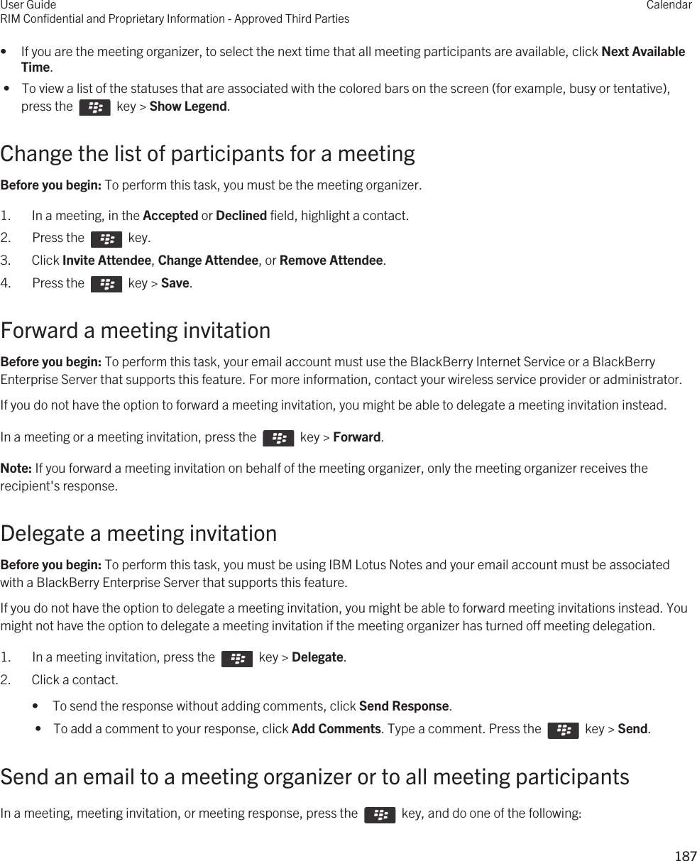 • If you are the meeting organizer, to select the next time that all meeting participants are available, click Next Available Time. •  To view a list of the statuses that are associated with the colored bars on the screen (for example, busy or tentative), press the    key &gt; Show Legend.Change the list of participants for a meetingBefore you begin: To perform this task, you must be the meeting organizer.1. In a meeting, in the Accepted or Declined field, highlight a contact.2.  Press the    key. 3. Click Invite Attendee, Change Attendee, or Remove Attendee.4.  Press the    key &gt; Save. Forward a meeting invitationBefore you begin: To perform this task, your email account must use the BlackBerry Internet Service or a BlackBerry Enterprise Server that supports this feature. For more information, contact your wireless service provider or administrator. If you do not have the option to forward a meeting invitation, you might be able to delegate a meeting invitation instead.In a meeting or a meeting invitation, press the    key &gt; Forward.Note: If you forward a meeting invitation on behalf of the meeting organizer, only the meeting organizer receives the recipient&apos;s response.Delegate a meeting invitationBefore you begin: To perform this task, you must be using IBM Lotus Notes and your email account must be associated with a BlackBerry Enterprise Server that supports this feature.If you do not have the option to delegate a meeting invitation, you might be able to forward meeting invitations instead. You might not have the option to delegate a meeting invitation if the meeting organizer has turned off meeting delegation.1.  In a meeting invitation, press the    key &gt; Delegate.2. Click a contact.• To send the response without adding comments, click Send Response. •  To add a comment to your response, click Add Comments. Type a comment. Press the    key &gt; Send.Send an email to a meeting organizer or to all meeting participantsIn a meeting, meeting invitation, or meeting response, press the    key, and do one of the following: User GuideRIM Confidential and Proprietary Information - Approved Third PartiesCalendar187 
