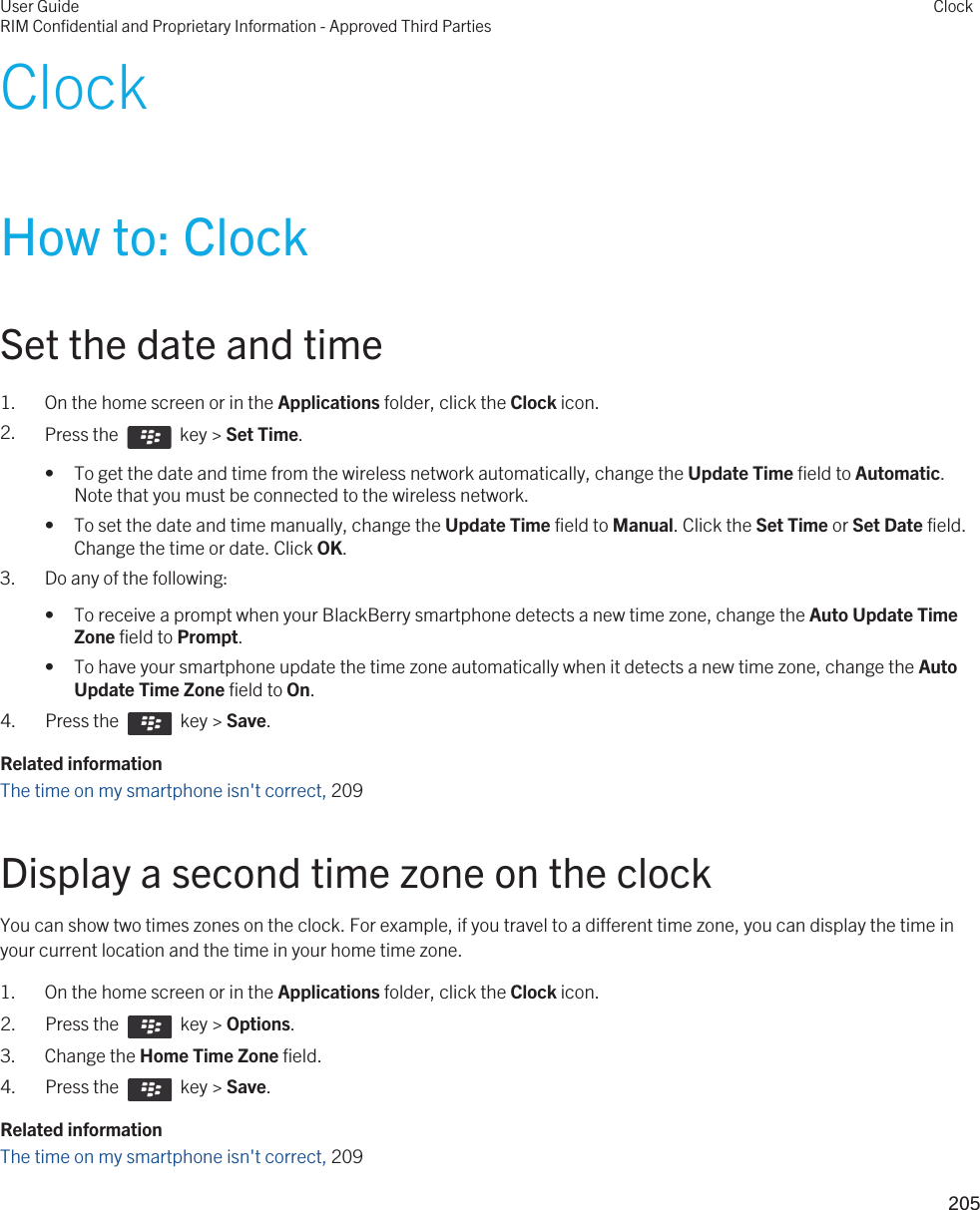 ClockHow to: ClockSet the date and time1. On the home screen or in the Applications folder, click the Clock icon.2. Press the    key &gt; Set Time.• To get the date and time from the wireless network automatically, change the Update Time field to Automatic. Note that you must be connected to the wireless network.• To set the date and time manually, change the Update Time field to Manual. Click the Set Time or Set Date field. Change the time or date. Click OK.3. Do any of the following:• To receive a prompt when your BlackBerry smartphone detects a new time zone, change the Auto Update Time Zone field to Prompt.• To have your smartphone update the time zone automatically when it detects a new time zone, change the Auto Update Time Zone field to On.4.  Press the    key &gt; Save. Related informationThe time on my smartphone isn&apos;t correct, 209Display a second time zone on the clockYou can show two times zones on the clock. For example, if you travel to a different time zone, you can display the time in your current location and the time in your home time zone.1. On the home screen or in the Applications folder, click the Clock icon.2.  Press the    key &gt; Options. 3. Change the Home Time Zone field.4.  Press the    key &gt; Save. Related informationThe time on my smartphone isn&apos;t correct, 209User GuideRIM Confidential and Proprietary Information - Approved Third PartiesClock205 