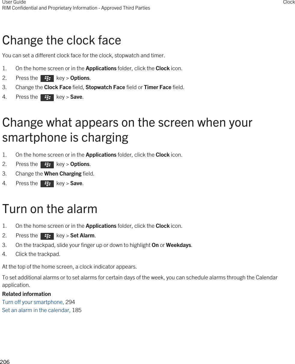 Change the clock faceYou can set a different clock face for the clock, stopwatch and timer.1. On the home screen or in the Applications folder, click the Clock icon.2.  Press the    key &gt; Options. 3. Change the Clock Face field, Stopwatch Face field or Timer Face field.4.  Press the    key &gt; Save. Change what appears on the screen when your smartphone is charging1. On the home screen or in the Applications folder, click the Clock icon.2.  Press the    key &gt; Options. 3. Change the When Charging field.4.  Press the    key &gt; Save. Turn on the alarm1. On the home screen or in the Applications folder, click the Clock icon.2.  Press the    key &gt; Set Alarm.3. On the trackpad, slide your finger up or down to highlight On or Weekdays. 4. Click the trackpad.At the top of the home screen, a clock indicator appears.To set additional alarms or to set alarms for certain days of the week, you can schedule alarms through the Calendar application.Related informationTurn off your smartphone, 294Set an alarm in the calendar, 185 User GuideRIM Confidential and Proprietary Information - Approved Third PartiesClock206 