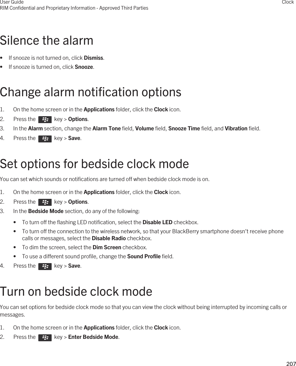 Silence the alarm• If snooze is not turned on, click Dismiss.• If snooze is turned on, click Snooze.Change alarm notification options1. On the home screen or in the Applications folder, click the Clock icon.2.  Press the    key &gt; Options. 3. In the Alarm section, change the Alarm Tone field, Volume field, Snooze Time field, and Vibration field.4.  Press the    key &gt; Save. Set options for bedside clock modeYou can set which sounds or notifications are turned off when bedside clock mode is on.1. On the home screen or in the Applications folder, click the Clock icon.2.  Press the    key &gt; Options. 3. In the Bedside Mode section, do any of the following:• To turn off the flashing LED notification, select the Disable LED checkbox.• To turn off the connection to the wireless network, so that your BlackBerry smartphone doesn&apos;t receive phone calls or messages, select the Disable Radio checkbox.• To dim the screen, select the Dim Screen checkbox.• To use a different sound profile, change the Sound Profile field.4.  Press the    key &gt; Save. Turn on bedside clock modeYou can set options for bedside clock mode so that you can view the clock without being interrupted by incoming calls or messages.1. On the home screen or in the Applications folder, click the Clock icon.2.  Press the    key &gt; Enter Bedside Mode.User GuideRIM Confidential and Proprietary Information - Approved Third PartiesClock207 