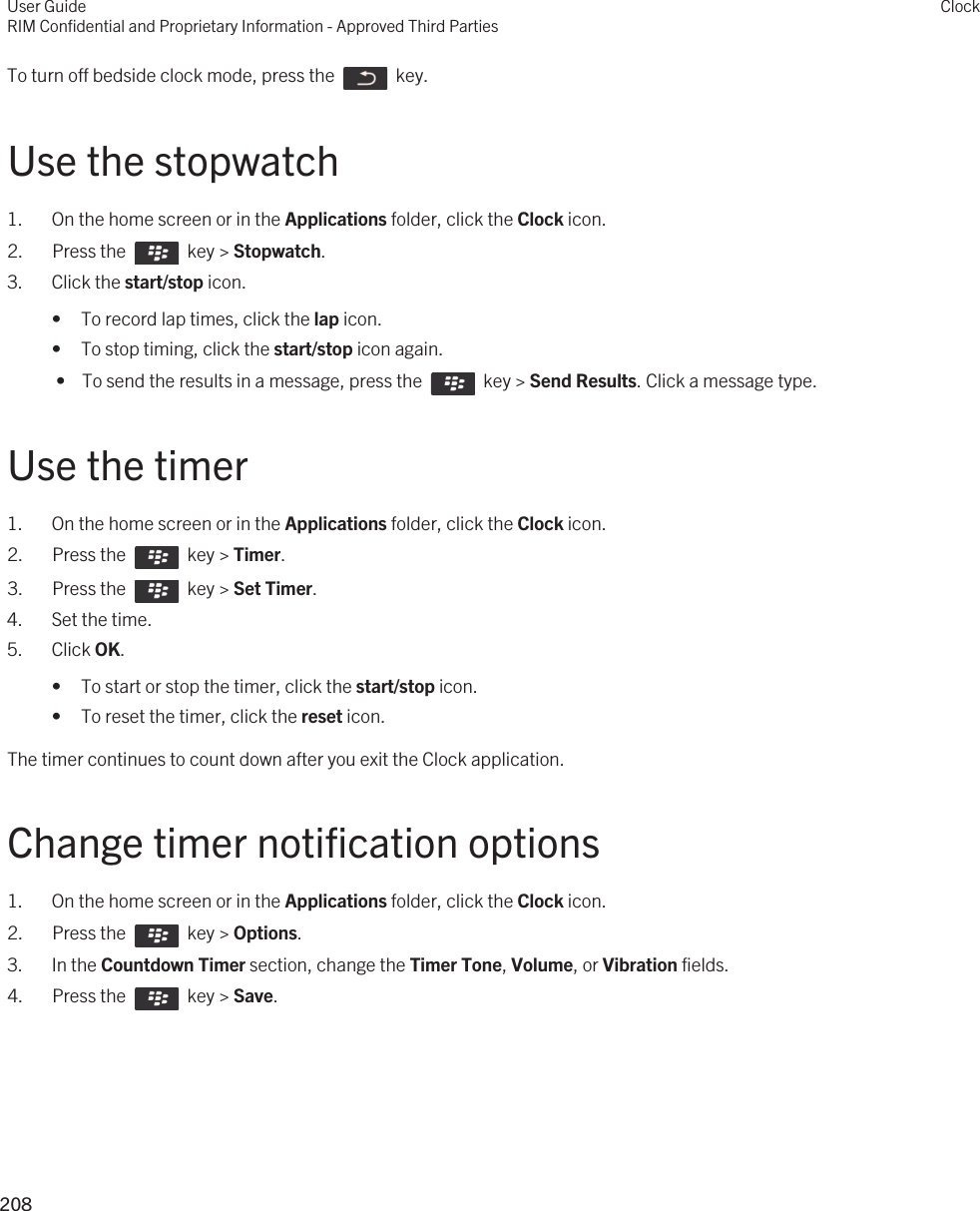 To turn off bedside clock mode, press the    key.Use the stopwatch1. On the home screen or in the Applications folder, click the Clock icon.2.  Press the    key &gt; Stopwatch.3. Click the start/stop icon.• To record lap times, click the lap icon.• To stop timing, click the start/stop icon again. •  To send the results in a message, press the    key &gt; Send Results. Click a message type.Use the timer1. On the home screen or in the Applications folder, click the Clock icon.2.  Press the    key &gt; Timer.3.  Press the    key &gt; Set Timer.4. Set the time.5. Click OK.• To start or stop the timer, click the start/stop icon.• To reset the timer, click the reset icon.The timer continues to count down after you exit the Clock application.Change timer notification options1. On the home screen or in the Applications folder, click the Clock icon.2.  Press the    key &gt; Options. 3. In the Countdown Timer section, change the Timer Tone, Volume, or Vibration fields.4.  Press the    key &gt; Save. User GuideRIM Confidential and Proprietary Information - Approved Third PartiesClock208 