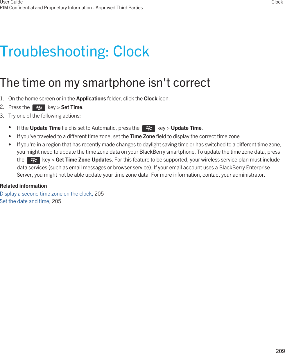 Troubleshooting: ClockThe time on my smartphone isn&apos;t correct1. On the home screen or in the Applications folder, click the Clock icon.2. Press the    key &gt; Set Time.3. Try one of the following actions:•If the Update Time field is set to Automatic, press the    key &gt; Update Time.• If you&apos;ve traveled to a different time zone, set the Time Zone field to display the correct time zone.• If you&apos;re in a region that has recently made changes to daylight saving time or has switched to a different time zone, you might need to update the time zone data on your BlackBerry smartphone. To update the time zone data, press the    key &gt; Get Time Zone Updates. For this feature to be supported, your wireless service plan must include data services (such as email messages or browser service). If your email account uses a BlackBerry Enterprise Server, you might not be able update your time zone data. For more information, contact your administrator.Related informationDisplay a second time zone on the clock, 205 Set the date and time, 205 User GuideRIM Confidential and Proprietary Information - Approved Third PartiesClock209 