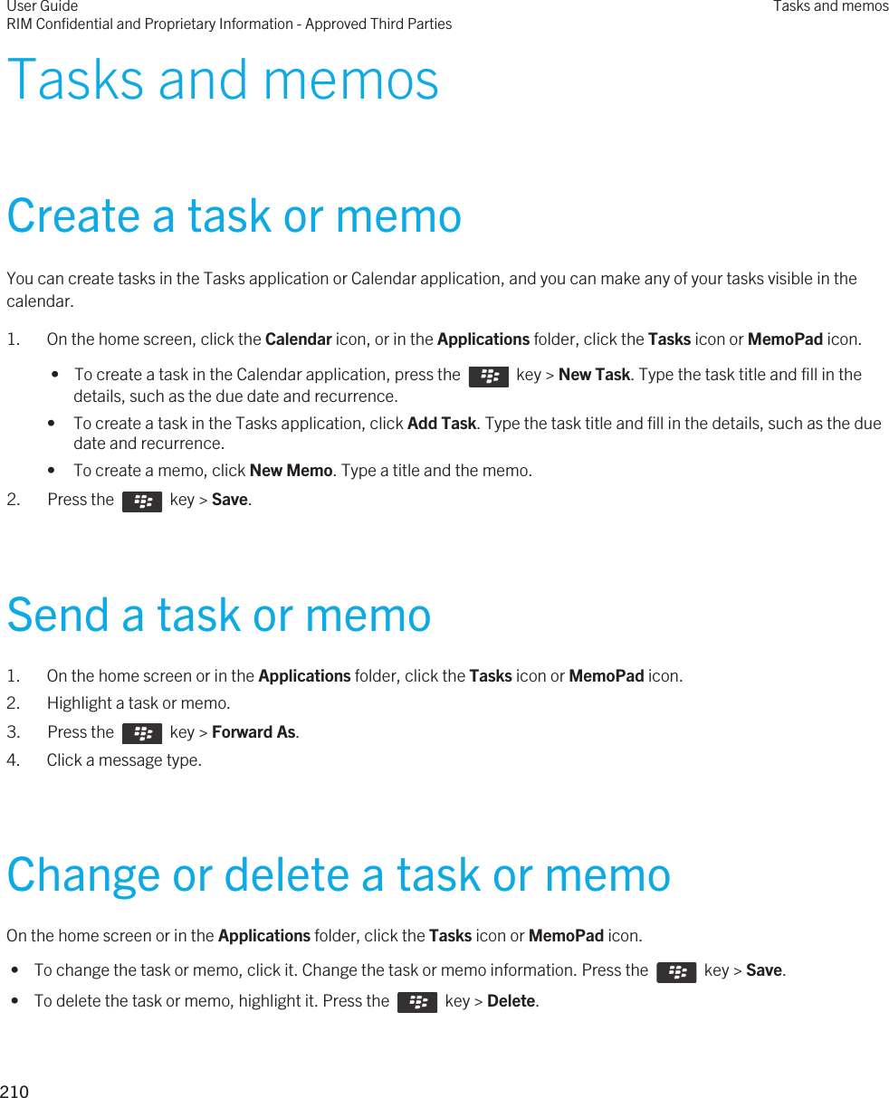 Tasks and memosCreate a task or memoYou can create tasks in the Tasks application or Calendar application, and you can make any of your tasks visible in the calendar.1. On the home screen, click the Calendar icon, or in the Applications folder, click the Tasks icon or MemoPad icon. •  To create a task in the Calendar application, press the    key &gt; New Task. Type the task title and fill in the details, such as the due date and recurrence.• To create a task in the Tasks application, click Add Task. Type the task title and fill in the details, such as the due date and recurrence.• To create a memo, click New Memo. Type a title and the memo.2.  Press the    key &gt; Save. Send a task or memo1. On the home screen or in the Applications folder, click the Tasks icon or MemoPad icon.2. Highlight a task or memo.3.  Press the    key &gt; Forward As.4. Click a message type.Change or delete a task or memoOn the home screen or in the Applications folder, click the Tasks icon or MemoPad icon. •  To change the task or memo, click it. Change the task or memo information. Press the    key &gt; Save. •  To delete the task or memo, highlight it. Press the    key &gt; Delete.User GuideRIM Confidential and Proprietary Information - Approved Third PartiesTasks and memos210 