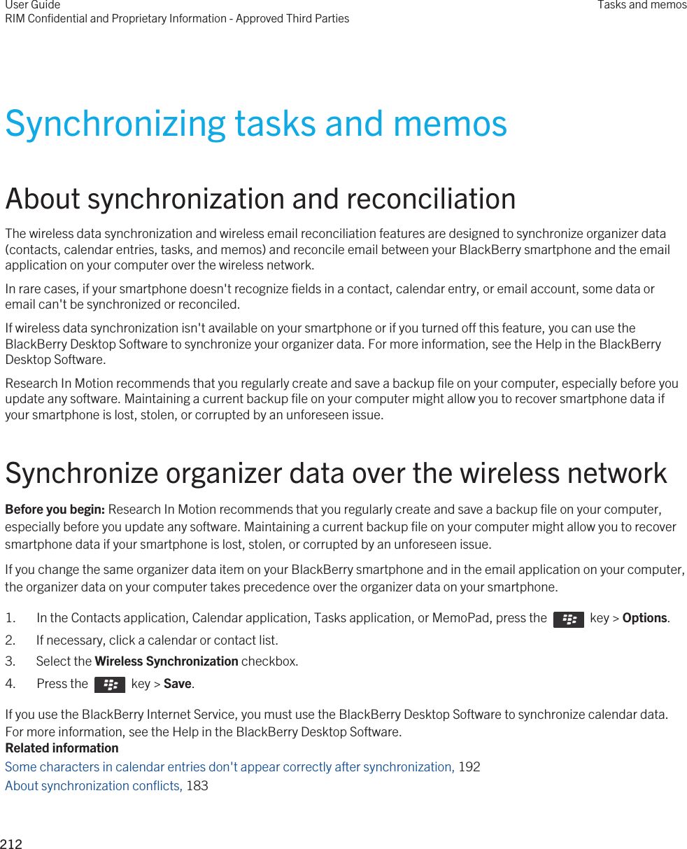 Synchronizing tasks and memosAbout synchronization and reconciliationThe wireless data synchronization and wireless email reconciliation features are designed to synchronize organizer data (contacts, calendar entries, tasks, and memos) and reconcile email between your BlackBerry smartphone and the email application on your computer over the wireless network.In rare cases, if your smartphone doesn&apos;t recognize fields in a contact, calendar entry, or email account, some data or email can&apos;t be synchronized or reconciled.If wireless data synchronization isn&apos;t available on your smartphone or if you turned off this feature, you can use the BlackBerry Desktop Software to synchronize your organizer data. For more information, see the Help in the BlackBerry Desktop Software.Research In Motion recommends that you regularly create and save a backup file on your computer, especially before you update any software. Maintaining a current backup file on your computer might allow you to recover smartphone data if your smartphone is lost, stolen, or corrupted by an unforeseen issue.Synchronize organizer data over the wireless networkBefore you begin: Research In Motion recommends that you regularly create and save a backup file on your computer, especially before you update any software. Maintaining a current backup file on your computer might allow you to recover smartphone data if your smartphone is lost, stolen, or corrupted by an unforeseen issue.If you change the same organizer data item on your BlackBerry smartphone and in the email application on your computer, the organizer data on your computer takes precedence over the organizer data on your smartphone.1.  In the Contacts application, Calendar application, Tasks application, or MemoPad, press the    key &gt; Options. 2. If necessary, click a calendar or contact list.3. Select the Wireless Synchronization checkbox.4.  Press the    key &gt; Save. If you use the BlackBerry Internet Service, you must use the BlackBerry Desktop Software to synchronize calendar data. For more information, see the Help in the BlackBerry Desktop Software.Related informationSome characters in calendar entries don&apos;t appear correctly after synchronization, 192 About synchronization conflicts, 183 User GuideRIM Confidential and Proprietary Information - Approved Third PartiesTasks and memos212 