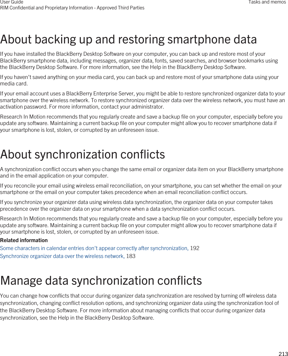 About backing up and restoring smartphone dataIf you have installed the BlackBerry Desktop Software on your computer, you can back up and restore most of your BlackBerry smartphone data, including messages, organizer data, fonts, saved searches, and browser bookmarks using the BlackBerry Desktop Software. For more information, see the Help in the BlackBerry Desktop Software.If you haven&apos;t saved anything on your media card, you can back up and restore most of your smartphone data using your media card.If your email account uses a BlackBerry Enterprise Server, you might be able to restore synchronized organizer data to your smartphone over the wireless network. To restore synchronized organizer data over the wireless network, you must have an activation password. For more information, contact your administrator.Research In Motion recommends that you regularly create and save a backup file on your computer, especially before you update any software. Maintaining a current backup file on your computer might allow you to recover smartphone data if your smartphone is lost, stolen, or corrupted by an unforeseen issue.About synchronization conflictsA synchronization conflict occurs when you change the same email or organizer data item on your BlackBerry smartphone and in the email application on your computer.If you reconcile your email using wireless email reconciliation, on your smartphone, you can set whether the email on your smartphone or the email on your computer takes precedence when an email reconciliation conflict occurs.If you synchronize your organizer data using wireless data synchronization, the organizer data on your computer takes precedence over the organizer data on your smartphone when a data synchronization conflict occurs.Research In Motion recommends that you regularly create and save a backup file on your computer, especially before you update any software. Maintaining a current backup file on your computer might allow you to recover smartphone data if your smartphone is lost, stolen, or corrupted by an unforeseen issue.Related informationSome characters in calendar entries don&apos;t appear correctly after synchronization, 192 Synchronize organizer data over the wireless network, 183 Manage data synchronization conflictsYou can change how conflicts that occur during organizer data synchronization are resolved by turning off wireless data synchronization, changing conflict resolution options, and synchronizing organizer data using the synchronization tool of the BlackBerry Desktop Software. For more information about managing conflicts that occur during organizer data synchronization, see the Help in the BlackBerry Desktop Software.User GuideRIM Confidential and Proprietary Information - Approved Third PartiesTasks and memos213 