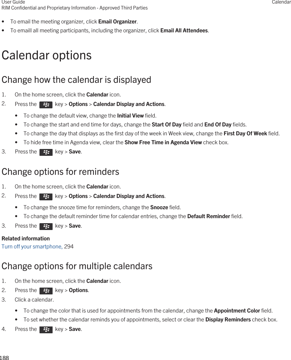 • To email the meeting organizer, click Email Organizer.• To emaill all meeting participants, including the organizer, click Email All Attendees.Calendar optionsChange how the calendar is displayed1. On the home screen, click the Calendar icon.2. Press the    key &gt; Options &gt; Calendar Display and Actions. • To change the default view, change the Initial View field.• To change the start and end time for days, change the Start Of Day field and End Of Day fields.• To change the day that displays as the first day of the week in Week view, change the First Day Of Week field.• To hide free time in Agenda view, clear the Show Free Time in Agenda View check box.3.  Press the    key &gt; Save. Change options for reminders1. On the home screen, click the Calendar icon.2. Press the    key &gt; Options &gt; Calendar Display and Actions. • To change the snooze time for reminders, change the Snooze field.• To change the default reminder time for calendar entries, change the Default Reminder field.3.  Press the    key &gt; Save. Related informationTurn off your smartphone, 294Change options for multiple calendars1. On the home screen, click the Calendar icon.2.  Press the    key &gt; Options. 3. Click a calendar.• To change the color that is used for appointments from the calendar, change the Appointment Color field.• To set whether the calendar reminds you of appointments, select or clear the Display Reminders check box.4.  Press the    key &gt; Save. User GuideRIM Confidential and Proprietary Information - Approved Third PartiesCalendar188 