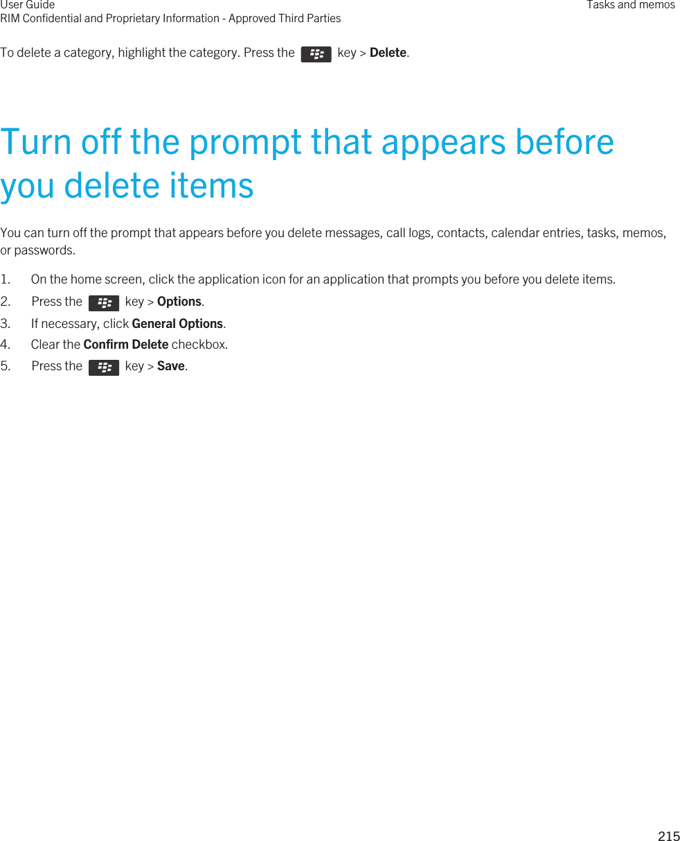 To delete a category, highlight the category. Press the    key &gt; Delete.Turn off the prompt that appears before you delete itemsYou can turn off the prompt that appears before you delete messages, call logs, contacts, calendar entries, tasks, memos, or passwords.1. On the home screen, click the application icon for an application that prompts you before you delete items.2.  Press the    key &gt; Options. 3. If necessary, click General Options.4. Clear the Confirm Delete checkbox.5.  Press the    key &gt; Save. User GuideRIM Confidential and Proprietary Information - Approved Third PartiesTasks and memos215 